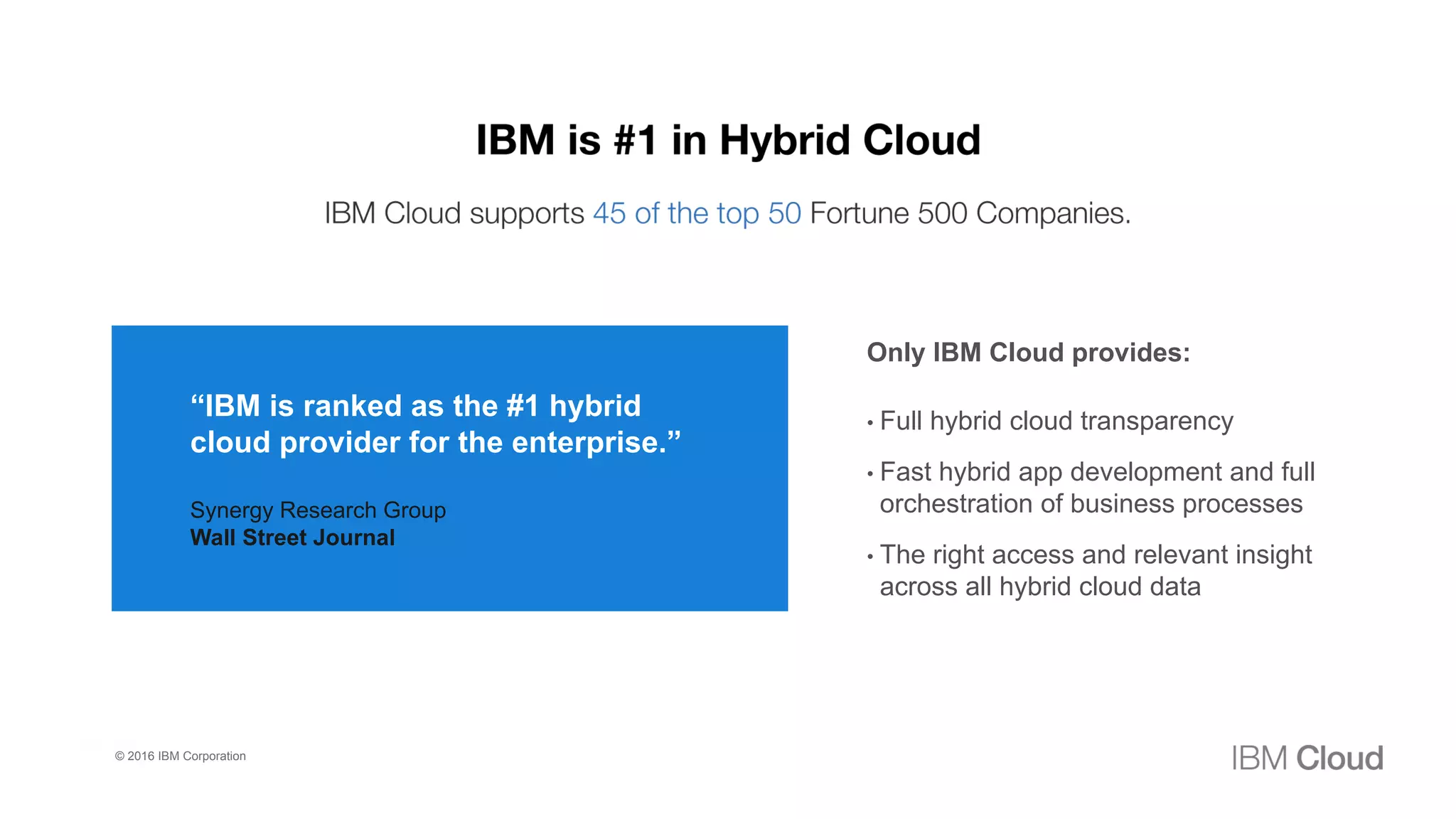 3
0
Only IBM Cloud provides:
• Full hybrid cloud transparency
• Fast hybrid app development and full
orchestration of business processes
• The right access and relevant insight
across all hybrid cloud data
“IBM is ranked as the #1 hybrid
cloud provider for the enterprise.”
Synergy Research Group
Wall Street Journal
© 2016 IBM Corporation
 
