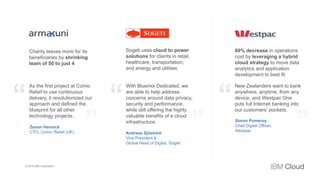 3
1
Charity leaves more for its
beneficiaries by shrinking
team of 50 to just 4
Sogeti uses cloud to power
solutions for clients in retail,
healthcare, transportation,
and energy and utilities
60% decrease in operations
cost by leveraging a hybrid
cloud strategy to move data
analytics and application
development to best fit
As the first project at Comic
Relief to use continuous
delivery, it revolutionized our
approach and defined the
blueprint for all other
technology projects.
With Bluemix Dedicated, we
are able to help address
concerns around data privacy,
security and performance,
while still offering the highly
valuable benefits of a cloud
infrastructure.
New Zealanders want to bank
anywhere, anytime, from any
device, and Westpac One
puts full Internet banking into
our customers’ pockets.
Zenon Hannick
CTO, Comic Relief (UK) Andreas Sjöström
Vice President &
Global Head of Digital, Sogeti
Simon Pomeroy
Chief Digital Officer,
Westpac
© 2016 IBM Corporation
 