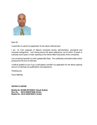 Dear Sir
I would like to submit my application for the above referred post.
I am B. Com graduate of Mysore University having administrative, secretarial and
computer background. I am having around 26 years experience, out of which 18 years in
overseas and 8 years in India reporting to the Senior Most Executives of the companies.
I am enclosing herewith my brief updated Bio-Data. The certificates and testimonials will be
produced at the time of interview.
I shall be grateful to you if you could please consider my application for the above opening
since it is matching my qualifications and experience.
Thanking you
Yours faithfully,
SATISH G. NAYAK
Mobile No. 00-966-507354815 (Saudi Arabia)
Res. No. 00-91-8282274586 (India)
Mobile No. 00-91-9322769574 (India)
 