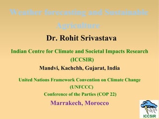 Weather forecasting and Sustainable
Agriculture
Dr. Rohit Srivastava
Indian Centre for Climate and Societal Impacts Research
(ICCSIR)
Mandvi, Kachchh, Gujarat, India
United Nations Framework Convention on Climate Change
(UNFCCC)
Conference of the Parties (COP 22)
Marrakech, Morocco
 
 