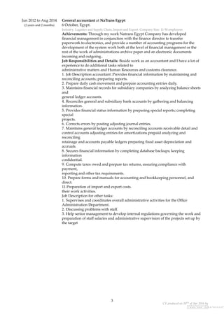 Jun 2012 to Aug 2014
(2 years and 2 months)
General accountant at NaTrans Egypt
6 October, Egypt.
Industry: Logistics and Supply Chain, Import and Export. Company Size: 11-50 employees
Achievements: Through my work Natrans Egypt Company has developed
ﬁnancial management in conjunction with the ﬁnance director to transfer
paperwork to electronics, and provide a number of accounting programs for the
development of the system work both at the level of ﬁnancial management or the
rest of the work of administrations archive paper and an electronic documents
incoming and outgoing..
Job Responsibilities and Details: Beside work as an accountant and I have a lot of
experience to do additional tasks related to
administrative matters and Human Resources and customs clearance.
1. Job Description accountant :Provides ﬁnancial information by maintaining and
reconciling accounts; preparing reports.
2. Prepare daily cash movement and prepare accounting entries daily.
3. Maintains ﬁnancial records for subsidiary companies by analyzing balance sheets
and
general ledger accounts.
4. Reconciles general and subsidiary bank accounts by gathering and balancing
information.
5. Provides ﬁnancial status information by preparing special reports; completing
special
projects.
6. Corrects errors by posting adjusting journal entries.
7. Maintains general ledger accounts by reconciling accounts receivable detail and
control accounts adjusting entries for amortizations prepaid analyzing and
reconciling
retainage and accounts payable ledgers preparing ﬁxed asset depreciation and
accruals.
8. Secures ﬁnancial information by completing database backups; keeping
information
conﬁdential.
9. Compute taxes owed and prepare tax returns, ensuring compliance with
payment,
reporting and other tax requirements.
10. Prepare forms and manuals for accounting and bookkeeping personnel, and
direct.
11.Preparation of import and export costs.
their work activities.
Job Description for other tasks:
1. Supervises and coordinates overall administrative activities for the Ofﬁce
Administration Department.
2. Discussing problems with staff.
3. Help senior management to develop internal regulations governing the work and
preparation of staff salaries and administrative supervision of the projects set up by
the target
3
CV produced on 20th of Apr 2016 by
/www/www-data/wuzzuf.
 