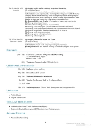 Oct 2011 to Jun 2012
(8 months)
Accountant at Alfa marine company for general contracting
6th of October, Egypt.
Industry: Construction - Residential & Commercial/Ofﬁce. Company Size: 1-10 employees
Achievements: Gain experience the most important thing you want to do by my
company Alfa Marine Contracting since its inception you with the help of your
chartered accountant of the company set up the accounts department and create
ﬁles for accounts and contracting either a paper or an electronic..
Job Responsibilities and Details: 1.Preparation of import and export costs.
2.Follow-up company expenses.
3.Continue downloading expenses on cost centers.
4.Follow-up to the employees’ salaries and to hold them to cost centers.
5.Follow-up to the outgoing material from the warehouse and directed to projects.
6.Follow-up of purchased materials geared directly to projects.
7.Follow-up work of sub-contractors.
8.Follow-up agreed with agenda items.
9.Follow-up extracts uploads.
Feb 2009 to May 2011
(2 years and 2 months)
Accountant at Future for Import and Export
Alexandria, Egypt.
Industry: Import and Export. Company Size: 11-50 employees
Achievements: Future work company was to gain experience..
Job Responsibilities and Details: Training accountant during the study period
EDUCATION
2007 - 2011 Bachelor of Commerce in Department of Accounting
Al-Azhar University., Egypt.
Overall Grade: Good
2006 Thanaweya Amma, Al-Azhar Al-Sharif, Egypt.
CERTIFICATES AND TRAININGS
May 2014 English at oxford academy
May 2011 Financial Analysis Course
May 2011 Modern Comprehensive Accountant
Jul 2010 Training Development Bank at Development Bank
Oct 2009 ICDL
Mar 2009 Marketing course at Ofﬁce of skills development and entrepreneurship
LANGUAGES
• Arabic: Fluent.
• English: Intermediate.
TOOLS AND TECHNOLOGIES
• Advanced in Microsoft Ofﬁce, Internet and Computer.
• Beginner in DoubleClick program ( ERP Solutions ) and Amin program .
AREAS OF EXPERTISE
• Advanced in Accounting.
4
CV produced on 20th of Apr 2016 by
/www/www-data/wuzzuf.
 
