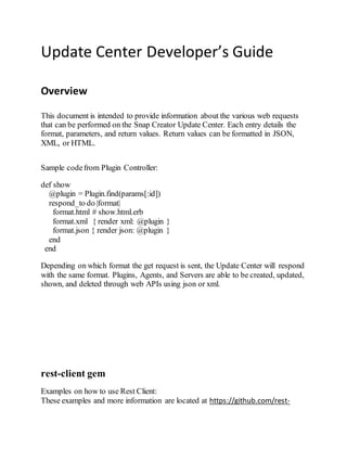 Update Center Developer’s Guide
Overview
This document is intended to provide information about the various web requests
that can be performed on the Snap Creator Update Center. Each entry details the
format, parameters, and return values. Return values can be formatted in JSON,
XML, or HTML.
Sample codefrom Plugin Controller:
def show
@plugin = Plugin.find(params[:id])
respond_to do |format|
format.html # show.html.erb
format.xml { render xml: @plugin }
format.json { render json: @plugin }
end
end
Depending on which format the get request is sent, the Update Center will respond
with the same format. Plugins, Agents, and Servers are able to be created, updated,
shown, and deleted through web APIs using json or xml.
rest-client gem
Examples on how to use Rest Client:
These examples and more information are located at https://github.com/rest-
 