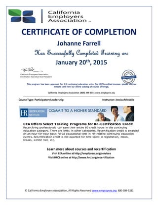© California Employers Association, All Rights Reserved www.employers.org 800-399-5331
CERTIFICATE OF COMPLETION
Johanne Farrell
Has Successfully Completed Training on:
January 20th, 2015
This program has been approved for 1.5 continuing education units. For HRCI credited courses, please visit our
website and view our online catalog of course offerings.
California Employers Association (800) 399-5331 www.employers.org
Course Type: Participatory Leadership Instructor: JessicaMirabile
CEA Offers Select Training Programs for Re-Certification Credit
Recertifying professionals can earn their entire 60 credit hours in the continuing
education category. There are limits in other categories. Recertification credit is awarded
on an hour-for-hour basis for all educational time in HR-related continuing education
events. Recertification credit is not awarded for time spent in registration, meals,
breaks, exhibit hall, etc.
Learn more about courses and recertification
Visit CEA online at http://employers.org/services
Visit HRCI online at http://www.hrci.org/recertification
 