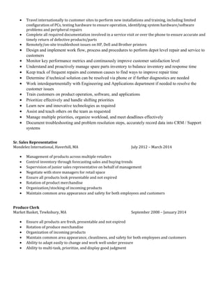 • Travel internationally to customer sites to perform new installations and training, including limited
configuration of PCs, testing hardware to ensure operation, identifying system hardware/software
problems and peripheral repairs
• Complete all required documentation involved in a service visit or over the phone to ensure accurate and
timely return of defective products/parts
• Remotely/on-site troubleshoot issues on HP, Dell and Brother printers
• Design and implement work flow, process and procedures to perform depot level repair and service to
customers
• Monitor key performance metrics and continuously improve customer satisfaction level
• Understand and proactively manage spare parts inventory to balance inventory and response time
• Keep track of frequent repairs and common causes to find ways to improve repair time
• Determine if technical solution can be resolved via phone or if further diagnostics are needed
• Work interdepartmentally with Engineering and Applications department if needed to resolve the
customer issues
• Train customers on product operation, software, and applications
• Prioritize effectively and handle shifting priorities
• Learn new and innovative technologies as required
• Assist and teach others on the team as requested
• Manage multiple priorities, organize workload, and meet deadlines effectively
• Document troubleshooting and problem resolution steps, accurately record data into CRM / Support
systems
Sr. Sales Representative
Mondelez International, Haverhill, MA July 2012 – March 2014
• Management of products across multiple retailers
• Control inventory through forecasting sales and buying trends
• Supervision of junior sales representative on behalf of management
• Negotiate with store managers for retail space
• Ensure all products look presentable and not expired
• Rotation of product merchandise
• Organization/stocking of incoming products
• Maintain common area appearance and safety for both employees and customers
Produce Clerk
Market Basket, Tewksbury, MA September 2008 – January 2014
• Ensure all products are fresh, presentable and not expired
• Rotation of produce merchandise
• Organization of incoming products
• Maintain common area appearance, cleanliness, and safety for both employees and customers
• Ability to adapt easily to change and work well under pressure
• Ability to multi-task, prioritize, and display good judgment
 