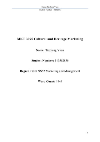 Name: Tiezheng Yuan
Student Number: 110562836
1
MKT 3095 Cultural and Heritage Marketing
Name: Tiezheng Yuan
Student Number: 110562836
Degree Title: NN52 Marketing and Management
Word Count: 1949
 