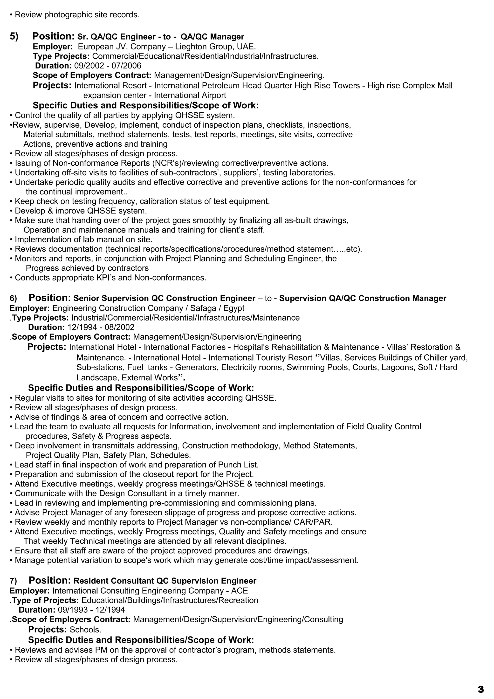 • Review photographic site records.
5) Position: Sr. QA/QC Engineer - to - QA/QC Manager
Employer: European JV. Company – Lieghton Group, UAE.
Type Projects: Commercial/Educational/Residential/Industrial/Infrastructures.
Duration: 09/2002 - 07/2006
Scope of Employers Contract: Management/Design/Supervision/Engineering.
Projects: International Resort - International Petroleum Head Quarter High Rise Towers - High rise Complex Mall
expansion center - International Airport
Specific Duties and Responsibilities/Scope of Work:
• Control the quality of all parties by applying QHSSE system.
•Review, supervise, Develop, implement, conduct of inspection plans, checklists, inspections,
Material submittals, method statements, tests, test reports, meetings, site visits, corrective
Actions, preventive actions and training
• Review all stages/phases of design process.
• Issuing of Non-conformance Reports (NCR’s)/reviewing corrective/preventive actions.
• Undertaking off-site visits to facilities of sub-contractors’, suppliers’, testing laboratories.
• Undertake periodic quality audits and effective corrective and preventive actions for the non-conformances for
the continual improvement..
• Keep check on testing frequency, calibration status of test equipment.
• Develop & improve QHSSE system.
• Make sure that handing over of the project goes smoothly by finalizing all as-built drawings,
Operation and maintenance manuals and training for client’s staff.
• Implementation of lab manual on site.
• Reviews documentation (technical reports/specifications/procedures/method statement…..etc).
• Monitors and reports, in conjunction with Project Planning and Scheduling Engineer, the
Progress achieved by contractors
• Conducts appropriate KPI’s and Non-conformances.
6) Position: Senior Supervision QC Construction Engineer – to - Supervision QA/QC Construction Manager
Employer: Engineering Construction Company / Safaga / Egypt
Type Projects: Industrial/Commercial/Residential/Infrastructures/Maintenance.
Duration: 12/1994 - 08/2002
Scope of Employers Contract: Management/Design/Supervision/Engineering.
Projects: International Hotel - International Factories - Hospital’s Rehabilitation & Maintenance - Villas’ Restoration &
Maintenance. - International Hotel - International Touristy Resort ‘’Villas, Services Buildings of Chiller yard,
Sub-stations, Fuel tanks - Generators, Electricity rooms, Swimming Pools, Courts, Lagoons, Soft / Hard
Landscape, External Works’’.
Specific Duties and Responsibilities/Scope of Work:
• Regular visits to sites for monitoring of site activities according QHSSE.
• Review all stages/phases of design process.
• Advise of findings & area of concern and corrective action.
• Lead the team to evaluate all requests for Information, involvement and implementation of Field Quality Control
procedures, Safety & Progress aspects.
• Deep involvement in transmittals addressing, Construction methodology, Method Statements,
Project Quality Plan, Safety Plan, Schedules.
• Lead staff in final inspection of work and preparation of Punch List.
• Preparation and submission of the closeout report for the Project.
• Attend Executive meetings, weekly progress meetings/QHSSE & technical meetings.
• Communicate with the Design Consultant in a timely manner.
• Lead in reviewing and implementing pre-commissioning and commissioning plans.
• Advise Project Manager of any foreseen slippage of progress and propose corrective actions.
• Review weekly and monthly reports to Project Manager vs non-compliance/ CAR/PAR.
• Attend Executive meetings, weekly Progress meetings, Quality and Safety meetings and ensure
That weekly Technical meetings are attended by all relevant disciplines.
• Ensure that all staff are aware of the project approved procedures and drawings.
• Manage potential variation to scope's work which may generate cost/time impact/assessment.
7) Position: Resident Consultant QC Supervision Engineer
Employer: International Consulting Engineering Company - ACE
Type of Projects: Educational/Buildings/Infrastructures/Recreation.
Duration: 09/1993 - 12/1994
Scope of Employers Contract: Management/Design/Supervision/Engineering/Consulting.
Projects: Schools.
Specific Duties and Responsibilities/Scope of Work:
• Reviews and advises PM on the approval of contractor’s program, methods statements.
• Review all stages/phases of design process.
3
 