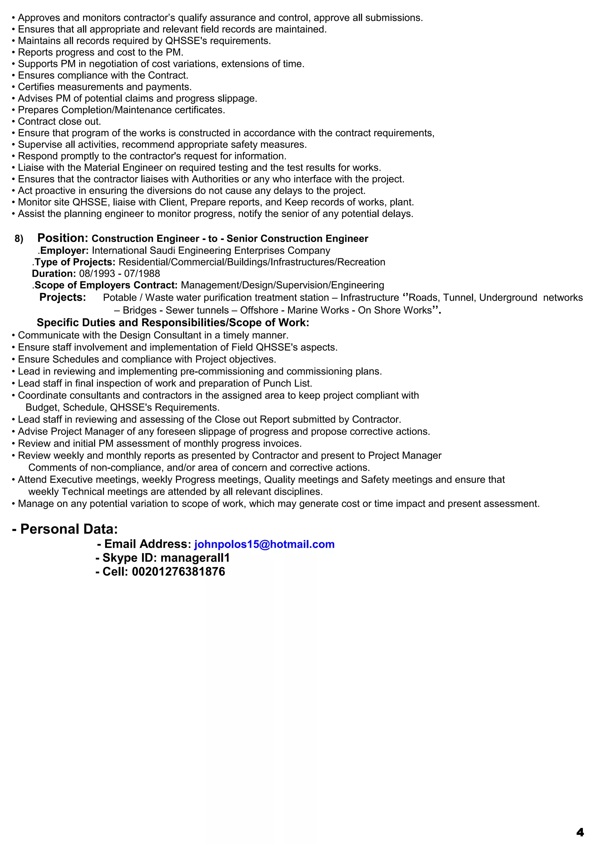 • Approves and monitors contractor’s qualify assurance and control, approve all submissions.
• Ensures that all appropriate and relevant field records are maintained.
• Maintains all records required by QHSSE's requirements.
• Reports progress and cost to the PM.
• Supports PM in negotiation of cost variations, extensions of time.
• Ensures compliance with the Contract.
• Certifies measurements and payments.
• Advises PM of potential claims and progress slippage.
• Prepares Completion/Maintenance certificates.
• Contract close out.
• Ensure that program of the works is constructed in accordance with the contract requirements,
• Supervise all activities, recommend appropriate safety measures.
• Respond promptly to the contractor's request for information.
• Liaise with the Material Engineer on required testing and the test results for works.
• Ensures that the contractor liaises with Authorities or any who interface with the project.
• Act proactive in ensuring the diversions do not cause any delays to the project.
• Monitor site QHSSE, liaise with Client, Prepare reports, and Keep records of works, plant.
• Assist the planning engineer to monitor progress, notify the senior of any potential delays.
8) Position: Construction Engineer - to - Senior Construction Engineer
Employer: International Saudi Engineering Enterprises Company.
Type of Projects: Residential/Commercial/Buildings/Infrastructures/Recreation.
Duration: 08/1993 - 07/1988
Scope of Employers Contract: Management/Design/Supervision/Engineering.
Projects: Potable / Waste water purification treatment station – Infrastructure ‘’Roads, Tunnel, Underground networks
– Bridges - Sewer tunnels – Offshore - Marine Works - On Shore Works’’.
Specific Duties and Responsibilities/Scope of Work:
• Communicate with the Design Consultant in a timely manner.
• Ensure staff involvement and implementation of Field QHSSE's aspects.
• Ensure Schedules and compliance with Project objectives.
• Lead in reviewing and implementing pre-commissioning and commissioning plans.
• Lead staff in final inspection of work and preparation of Punch List.
• Coordinate consultants and contractors in the assigned area to keep project compliant with
Budget, Schedule, QHSSE's Requirements.
• Lead staff in reviewing and assessing of the Close out Report submitted by Contractor.
• Advise Project Manager of any foreseen slippage of progress and propose corrective actions.
• Review and initial PM assessment of monthly progress invoices.
• Review weekly and monthly reports as presented by Contractor and present to Project Manager
Comments of non-compliance, and/or area of concern and corrective actions.
• Attend Executive meetings, weekly Progress meetings, Quality meetings and Safety meetings and ensure that
weekly Technical meetings are attended by all relevant disciplines.
• Manage on any potential variation to scope of work, which may generate cost or time impact and present assessment.
- Personal Data:
- Email Address: johnpolos15@hotmail.com
- Skype ID: managerall1
- Cell: 00201276381876
4
 