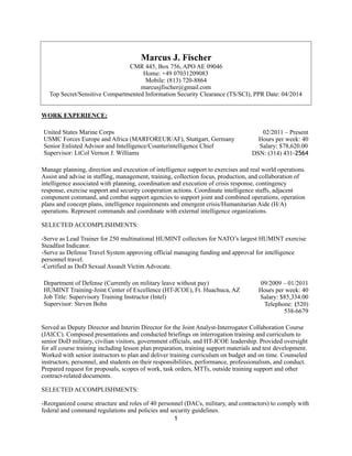 Marcus J. Fischer
CMR 445, Box 756, APO AE 09046
Home: +49 07031209083
Mobile: (813) 720-8864
marcusjfischer@gmail.com
Top Secret/Sensitive Compartmented Information Security Clearance (TS/SCI), PPR Date: 04/2014
WORK EXPERIENCE:
Manage planning, direction and execution of intelligence support to exercises and real world operations.
Assist and advise in staffing, management, training, collection focus, production, and collaboration of
intelligence associated with planning, coordination and execution of crisis response, contingency
response, exercise support and security cooperation actions. Coordinate intelligence staffs, adjacent
component command, and combat support agencies to support joint and combined operations, operation
plans and concept plans, intelligence requirements and emergent crisis/Humanitarian Aide (H/A)
operations. Represent commands and coordinate with external intelligence organizations.
SELECTED ACCOMPLISHMENTS:
-Serve as Lead Trainer for 250 multinational HUMINT collectors for NATO’s largest HUMINT exercise
Steadfast Indicator.
-Serve as Defense Travel System approving official managing funding and approval for intelligence
personnel travel.
-Certified as DoD Sexual Assault Victim Advocate.
Served as Deputy Director and Interim Director for the Joint Analyst-Interrogator Collaboration Course
(JAICC). Composed presentations and conducted briefings on interrogation training and curriculum to
senior DoD military, civilian visitors, government officials, and HT-JCOE leadership. Provided oversight
for all course training including lesson plan preparation, training support materials and test development.
Worked with senior instructors to plan and deliver training curriculum on budget and on time. Counseled
instructors, personnel, and students on their responsibilities, performance, professionalism, and conduct.
Prepared request for proposals, scopes of work, task orders, MTTs, outside training support and other
contract-related documents.
SELECTED ACCOMPLISHMENTS:
-Reorganized course structure and roles of 40 personnel (DACs, military, and contractors) to comply with
federal and command regulations and policies and security guidelines.
United States Marine Corps
USMC Forces Europe and Africa (MARFOREUR/AF), Stuttgart, Germany
Senior Enlisted Advisor and Intelligence/Counterintelligence Chief
Supervisor: LtCol Vernon J. Williams
02/2011 – Present
Hours per week: 40
Salary: $78,620.00
DSN: (314) 431-2564
Department of Defense (Currently on military leave without pay)
HUMINT Training-Joint Center of Excellence (HT-JCOE), Ft. Huachuca, AZ
Job Title: Supervisory Training Instructor (Intel)
Supervisor: Steven Bohn
09/2009 – 01/2011
Hours per week: 40
Salary: $85,334.00
Telephone: (520)
538-6679
1
 