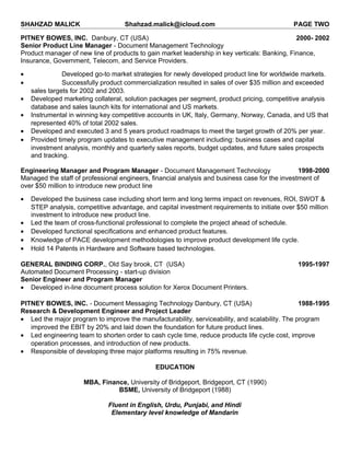 SHAHZAD MALICK Shahzad.malick@icloud.com PAGE TWO
PITNEY BOWES, INC. Danbury, CT (USA) 2000- 2002
Senior Product Line Manager - Document Management Technology
Product manager of new line of products to gain market leadership in key verticals: Banking, Finance,
Insurance, Government, Telecom, and Service Providers.
• Developed go-to market strategies for newly developed product line for worldwide markets.
• Successfully product commercialization resulted in sales of over $35 million and exceeded
sales targets for 2002 and 2003.
• Developed marketing collateral, solution packages per segment, product pricing, competitive analysis
database and sales launch kits for international and US markets.
• Instrumental in winning key competitive accounts in UK, Italy, Germany, Norway, Canada, and US that
represented 40% of total 2002 sales.
• Developed and executed 3 and 5 years product roadmaps to meet the target growth of 20% per year.
• Provided timely program updates to executive management including: business cases and capital
investment analysis, monthly and quarterly sales reports, budget updates, and future sales prospects
and tracking.
Engineering Manager and Program Manager - Document Management Technology 1998-2000
Managed the staff of professional engineers, financial analysis and business case for the investment of
over $50 million to introduce new product line
• Developed the business case including short term and long terms impact on revenues, ROI, SWOT &
STEP analysis, competitive advantage, and capital investment requirements to initiate over $50 million
investment to introduce new product line.
• Led the team of cross-functional professional to complete the project ahead of schedule.
• Developed functional specifications and enhanced product features.
• Knowledge of PACE development methodologies to improve product development life cycle.
• Hold 14 Patents in Hardware and Software based technologies.
GENERAL BINDING CORP., Old Say brook, CT (USA) 1995-1997
Automated Document Processing - start-up division
Senior Engineer and Program Manager
• Developed in-line document process solution for Xerox Document Printers.
PITNEY BOWES, INC. - Document Messaging Technology Danbury, CT (USA) 1988-1995
Research & Development Engineer and Project Leader
• Led the major program to improve the manufacturability, serviceability, and scalability. The program
improved the EBIT by 20% and laid down the foundation for future product lines.
• Led engineering team to shorten order to cash cycle time, reduce products life cycle cost, improve
operation processes, and introduction of new products.
• Responsible of developing three major platforms resulting in 75% revenue.
EDUCATION
MBA, Finance, University of Bridgeport, Bridgeport, CT (1990)
BSME, University of Bridgeport (1988)
Fluent in English, Urdu, Punjabi, and Hindi
Elementary level knowledge of Mandarin
 