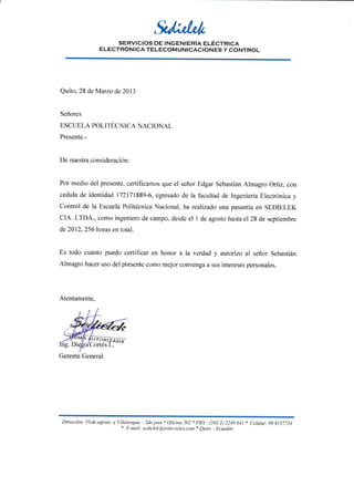 SERVICIOS DE INGENIERíA ELÉCTRICA
ELECTRÓNICA TELECOM UNICACIONES Y CONTROL
Quito, 28 deMarzo de 2013
Señores
ESCUELA POLITÉCNICA NACIONAL
Presente.-
De nuestra consideración:
Por medio del presente, certificamos que el señor Edgar Sebastián Almagro Ortiz, con
cedula de identidad 172171889-6, egresado de la facultad de Ingeniería Electrónica y
Control de la Escuela Politécnica Nacional, ha realizado una pasantía en SEDIELEK
CIA. LTDA., como ingeniero de campo, desde el I de agosto hasta el28 de septiembre
de 2012,256 horas en total.
Es todo cuanto puedo certificar en honor a la verdad y autorizo al señor Sebastián
Almagro hacer uso del presente como mejor convenga a sus intereses personales.
Atentamente,
Dirección: l0 de agtsto y l-illalenguu 2do ¡tiso
r O/icinu 202 * PBX . (593 2t )219 0ll * Celttlctr; 09 8157721
* E-mail: setlielekt@,trons-telco.con +
Quito Ecuador
Gerente General
 