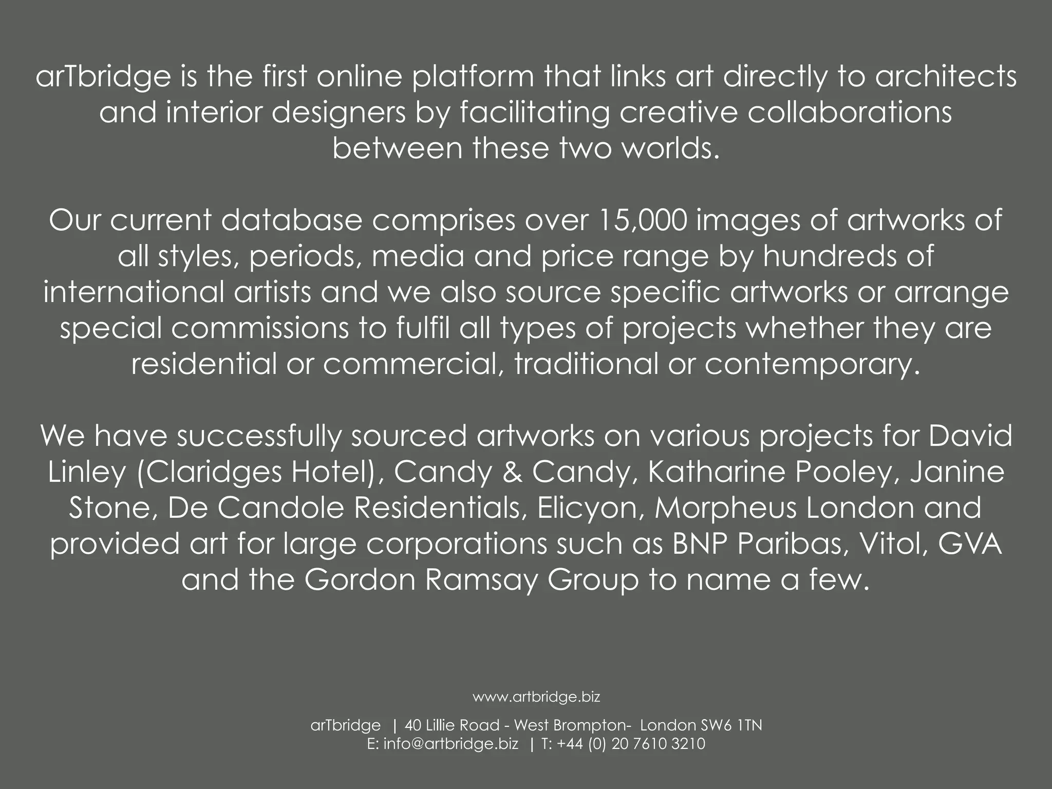 arTbridge is the first online platform that links art directly to architects
and interior designers by facilitating creative collaborations
between these two worlds.
Our current database comprises over 15,000 images of artworks of
all styles, periods, media and price range by hundreds of
international artists and we also source specific artworks or arrange
special commissions to fulfil all types of projects whether they are
residential or commercial, traditional or contemporary.
We have successfully sourced artworks on various projects for David
Linley (Claridges Hotel), Candy & Candy, Katharine Pooley, Janine
Stone, De Candole Residentials, Elicyon, Morpheus London and
provided art for large corporations such as BNP Paribas, Vitol, GVA
and the Gordon Ramsay Group to name a few. 
www.artbridge.biz
arTbridge | 40 Lillie Road - West Brompton- London SW6 1TN
E: info@artbridge.biz | T: +44 (0) 20 7610 3210
 