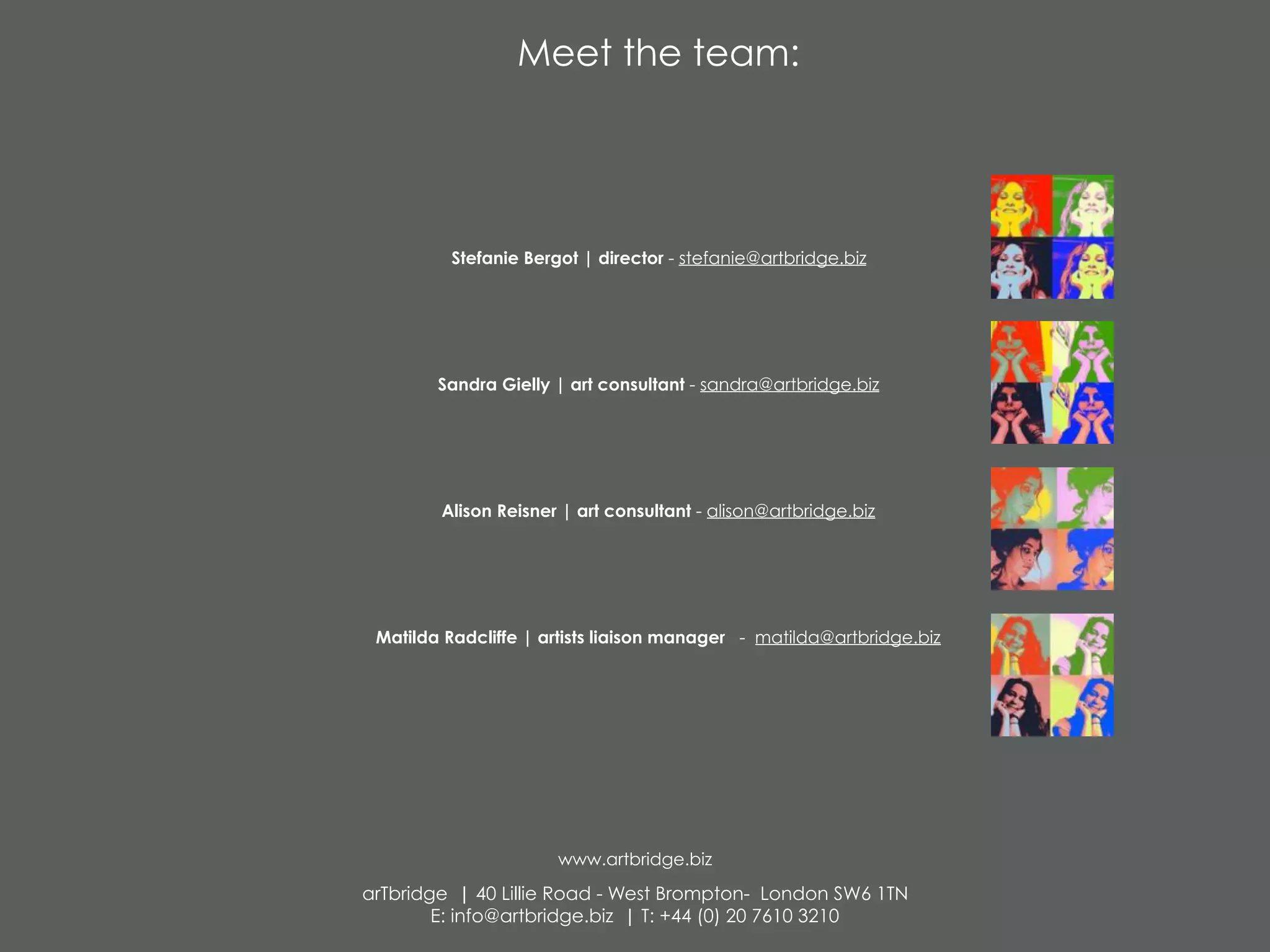 Meet the team:
Stefanie Bergot | director - stefanie@artbridge.biz
Sandra Gielly | art consultant - sandra@artbridge.biz
Alison Reisner | art consultant - alison@artbridge.biz
Matilda Radcliffe | artists liaison manager - matilda@artbridge.biz
www.artbridge.biz
arTbridge | 40 Lillie Road - West Brompton- London SW6 1TN
E: info@artbridge.biz | T: +44 (0) 20 7610 3210
 