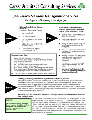 Job Search & Career Management Services
Finding - and keeping - the right job
Guiding you through the career exploration and choice process.
Through assessment, discussions, and research, clients uncover a variety of elements which
impact their level of job satisfaction and, ultimately, their success on the job. Clients often
discover new ways of applying skills and interests they already possess. Sometimes the
discovery leads to a job or career change. Sometimes it offers reassurance that a current career
path is still the best fit. Almost always, the process results in a renewed excitement and interest
in building a satisfying career future.
Teaching effective job search and career management techniques to build and sus-
tain employability.
The job search process has changed drastically in the last few years. It is no
longer sufficient to just respond to want-ads . To shorten the length of a job
search, it is critical that job seekers use all the tools at their disposal. Your
Career Coach will show you how to clarify your goals, uncover the hidden job
market, create a resume that works, learn ways to network and interview,
and create an effective marketing campaign. One critical aspect is creation of
your post-employment career management plan to sustain employability, no
matter what the future holds.
WHO
CONTACT:
Marge McGee, Sr. Career Consultant
Career Architect Consulting Services
mmcgee@career-architect.com
www.career-architect.com
(585) 355-5780
Who can benefit from Career
Coaching?
Everyone! Especially if you…
• ...are employed
• ...are unemployed
• ...are in college or are a new
graduate
• ...have been out of the work-
force for while
• ...are considering a post-
retirement career
What
What results can be expected?
Develop the confidence and abili-
ties to realize your career goals...
• Identify the job that best fits your
skills and interests,
• Choose a work culture that sup-
ports your success,
• Design an action plan to keep you
motivated and moving toward
your goals,
• Build and tap into your network to
assist you in your search and on-
going success,
• Develop a resume and other mark-
ing tools that represents YOU
powerfully and get you the
interview,
• Strengthen your interviewing &
marketing skills to get that job
offer,
• Apply new skills & knowledge
to sustain employability in your
current or future job.
Common Issues: You…
• Dislike you job, company, or situation
• Feel like your skills are not recognized or fully utilized
• Aren’t learning or growing
• Feel unappreciated
• Don’t get along with supervisors or coworkers
• Are nervous your job is in jeopardy
• Used to look forward to work but the enthusiasm is gone
• Used to get great performance reviews but not anymore
• Are struggling—and are not sure what to do about it
OR .. You LOVE your job and want to continue being successful.
How
 