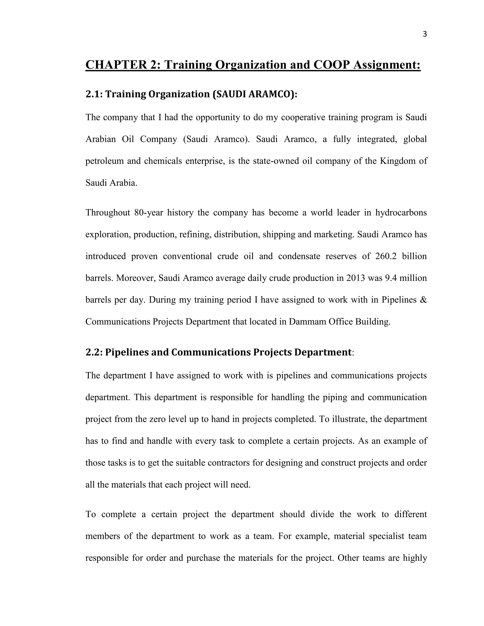 3
CHAPTER 2: Training Organization and COOP Assignment:
2.1: Training Organization (SAUDI ARAMCO):
The company that I had the opportunity to do my cooperative training program is Saudi
Arabian Oil Company (Saudi Aramco). Saudi Aramco, a fully integrated, global
petroleum and chemicals enterprise, is the state-owned oil company of the Kingdom of
Saudi Arabia.
Throughout 80-year history the company has become a world leader in hydrocarbons
exploration, production, refining, distribution, shipping and marketing. Saudi Aramco has
introduced proven conventional crude oil and condensate reserves of 260.2 billion
barrels. Moreover, Saudi Aramco average daily crude production in 2013 was 9.4 million
barrels per day. During my training period I have assigned to work with in Pipelines &
Communications Projects Department that located in Dammam Office Building.
2.2: Pipelines and Communications Projects Department:
The department I have assigned to work with is pipelines and communications projects
department. This department is responsible for handling the piping and communication
project from the zero level up to hand in projects completed. To illustrate, the department
has to find and handle with every task to complete a certain projects. As an example of
those tasks is to get the suitable contractors for designing and construct projects and order
all the materials that each project will need.
To complete a certain project the department should divide the work to different
members of the department to work as a team. For example, material specialist team
responsible for order and purchase the materials for the project. Other teams are highly
 