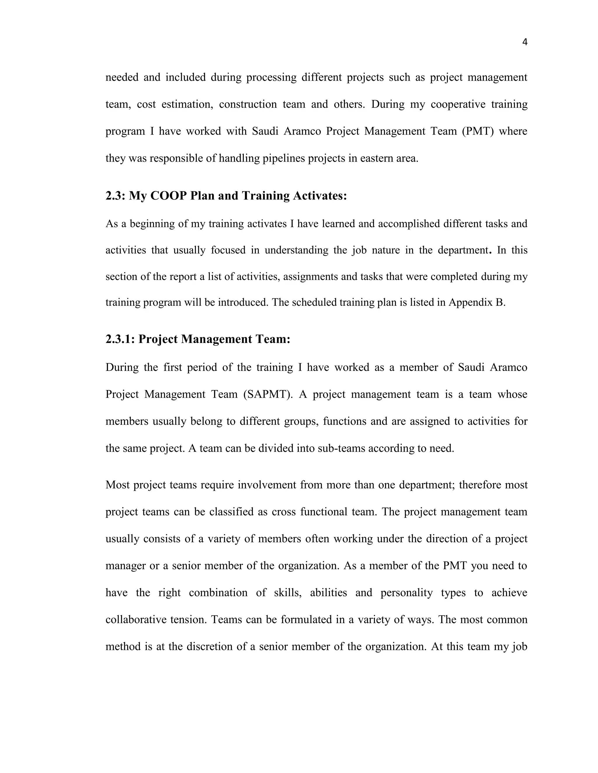 4
needed and included during processing different projects such as project management
team, cost estimation, construction team and others. During my cooperative training
program I have worked with Saudi Aramco Project Management Team (PMT) where
they was responsible of handling pipelines projects in eastern area.
2.3: My COOP Plan and Training Activates:
As a beginning of my training activates I have learned and accomplished different tasks and
activities that usually focused in understanding the job nature in the department. In this
section of the report a list of activities, assignments and tasks that were completed during my
training program will be introduced. The scheduled training plan is listed in Appendix B.
2.3.1: Project Management Team:
During the first period of the training I have worked as a member of Saudi Aramco
Project Management Team (SAPMT). A project management team is a team whose
members usually belong to different groups, functions and are assigned to activities for
the same project. A team can be divided into sub-teams according to need.
Most project teams require involvement from more than one department; therefore most
project teams can be classified as cross functional team. The project management team
usually consists of a variety of members often working under the direction of a project
manager or a senior member of the organization. As a member of the PMT you need to
have the right combination of skills, abilities and personality types to achieve
collaborative tension. Teams can be formulated in a variety of ways. The most common
method is at the discretion of a senior member of the organization. At this team my job
 
