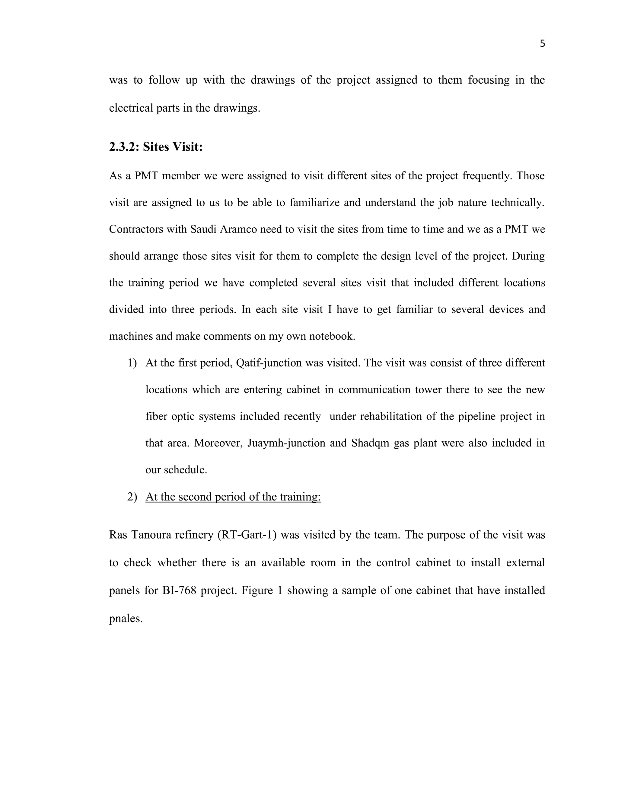 5
was to follow up with the drawings of the project assigned to them focusing in the
electrical parts in the drawings.
2.3.2: Sites Visit:
As a PMT member we were assigned to visit different sites of the project frequently. Those
visit are assigned to us to be able to familiarize and understand the job nature technically.
Contractors with Saudi Aramco need to visit the sites from time to time and we as a PMT we
should arrange those sites visit for them to complete the design level of the project. During
the training period we have completed several sites visit that included different locations
divided into three periods. In each site visit I have to get familiar to several devices and
machines and make comments on my own notebook.
1) At the first period, Qatif-junction was visited. The visit was consist of three different
locations which are entering cabinet in communication tower there to see the new
fiber optic systems included recently under rehabilitation of the pipeline project in
that area. Moreover, Juaymh-junction and Shadqm gas plant were also included in
our schedule.
2) At the second period of the training:
Ras Tanoura refinery (RT-Gart-1) was visited by the team. The purpose of the visit was
to check whether there is an available room in the control cabinet to install external
panels for BI-768 project. Figure 1 showing a sample of one cabinet that have installed
pnales.
 