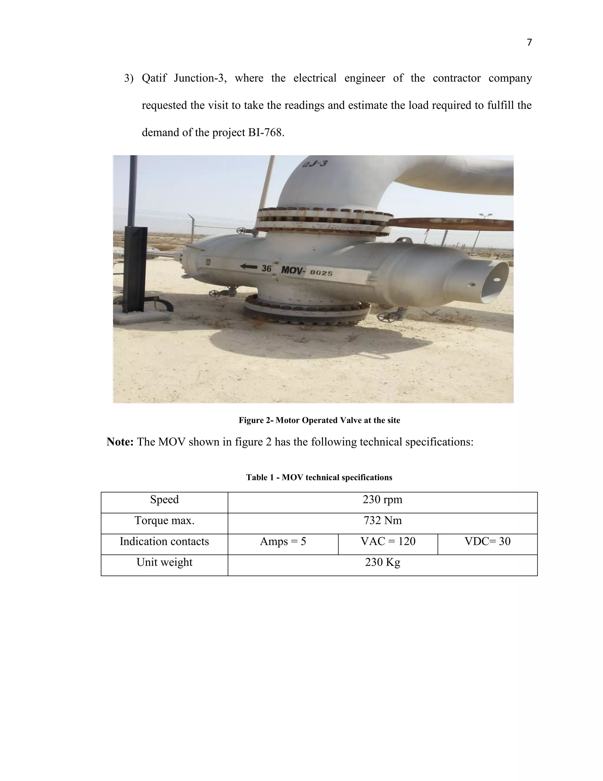 7
3) Qatif Junction-3, where the electrical engineer of the contractor company
requested the visit to take the readings and estimate the load required to fulfill the
demand of the project BI-768.
Note: The MOV shown in figure 2 has the following technical specifications:
Table 1 - MOV technical specifications
Speed 230 rpm
Torque max. 732 Nm
Indication contacts Amps = 5 VAC = 120 VDC= 30
Unit weight 230 Kg
Figure 2- Motor Operated Valve at the site
 