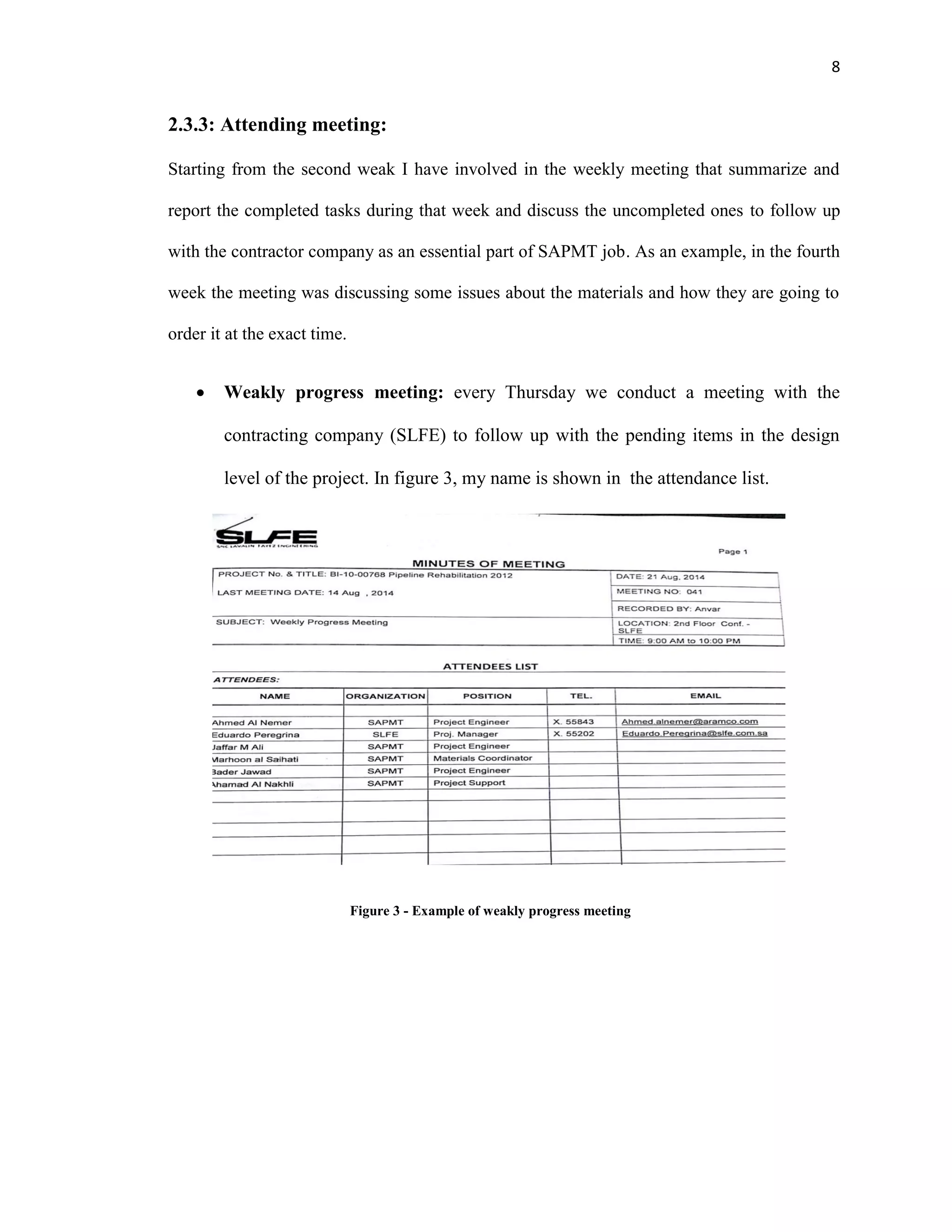 8
2.3.3: Attending meeting:
Starting from the second weak I have involved in the weekly meeting that summarize and
report the completed tasks during that week and discuss the uncompleted ones to follow up
with the contractor company as an essential part of SAPMT job. As an example, in the fourth
week the meeting was discussing some issues about the materials and how they are going to
order it at the exact time.
 Weakly progress meeting: every Thursday we conduct a meeting with the
contracting company (SLFE) to follow up with the pending items in the design
level of the project. In figure 3, my name is shown in the attendance list.
Figure 3 - Example of weakly progress meeting
 