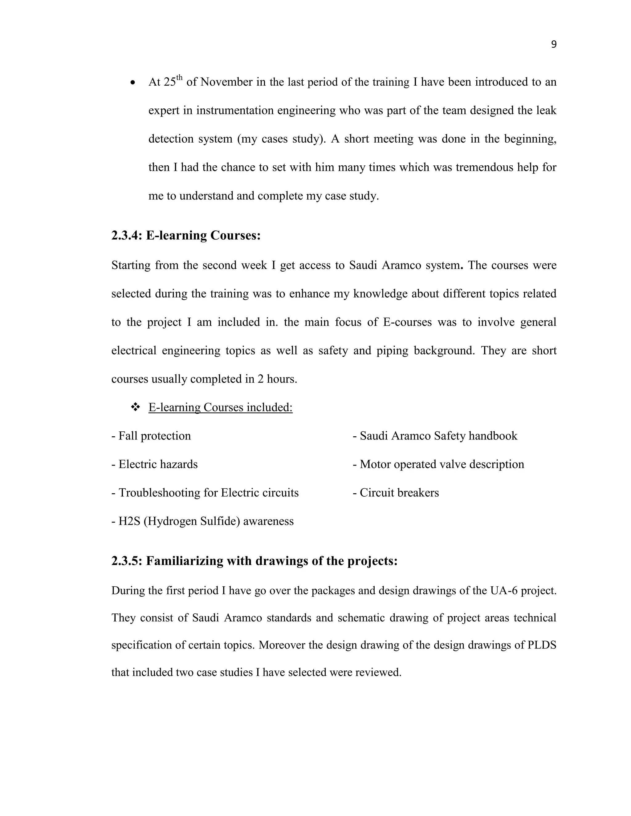 9
 At 25th
of November in the last period of the training I have been introduced to an
expert in instrumentation engineering who was part of the team designed the leak
detection system (my cases study). A short meeting was done in the beginning,
then I had the chance to set with him many times which was tremendous help for
me to understand and complete my case study.
2.3.4: E-learning Courses:
Starting from the second week I get access to Saudi Aramco system. The courses were
selected during the training was to enhance my knowledge about different topics related
to the project I am included in. the main focus of E-courses was to involve general
electrical engineering topics as well as safety and piping background. They are short
courses usually completed in 2 hours.
 E-learning Courses included:
- Fall protection
- Electric hazards
- Troubleshooting for Electric circuits
- H2S (Hydrogen Sulfide) awareness
- Saudi Aramco Safety handbook
- Motor operated valve description
- Circuit breakers
2.3.5: Familiarizing with drawings of the projects:
During the first period I have go over the packages and design drawings of the UA-6 project.
They consist of Saudi Aramco standards and schematic drawing of project areas technical
specification of certain topics. Moreover the design drawing of the design drawings of PLDS
that included two case studies I have selected were reviewed.
 