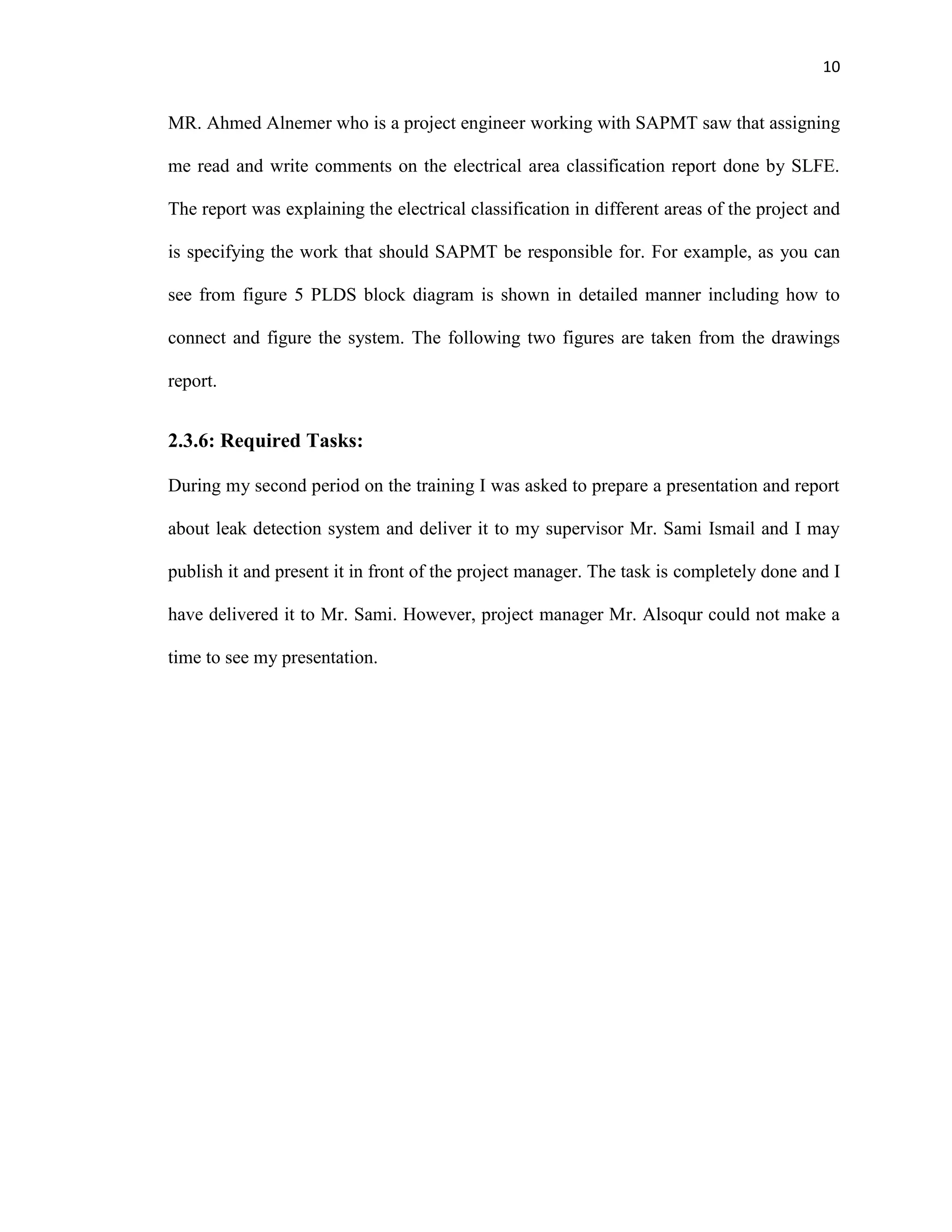 10
MR. Ahmed Alnemer who is a project engineer working with SAPMT saw that assigning
me read and write comments on the electrical area classification report done by SLFE.
The report was explaining the electrical classification in different areas of the project and
is specifying the work that should SAPMT be responsible for. For example, as you can
see from figure 5 PLDS block diagram is shown in detailed manner including how to
connect and figure the system. The following two figures are taken from the drawings
report.
2.3.6: Required Tasks:
During my second period on the training I was asked to prepare a presentation and report
about leak detection system and deliver it to my supervisor Mr. Sami Ismail and I may
publish it and present it in front of the project manager. The task is completely done and I
have delivered it to Mr. Sami. However, project manager Mr. Alsoqur could not make a
time to see my presentation.
 