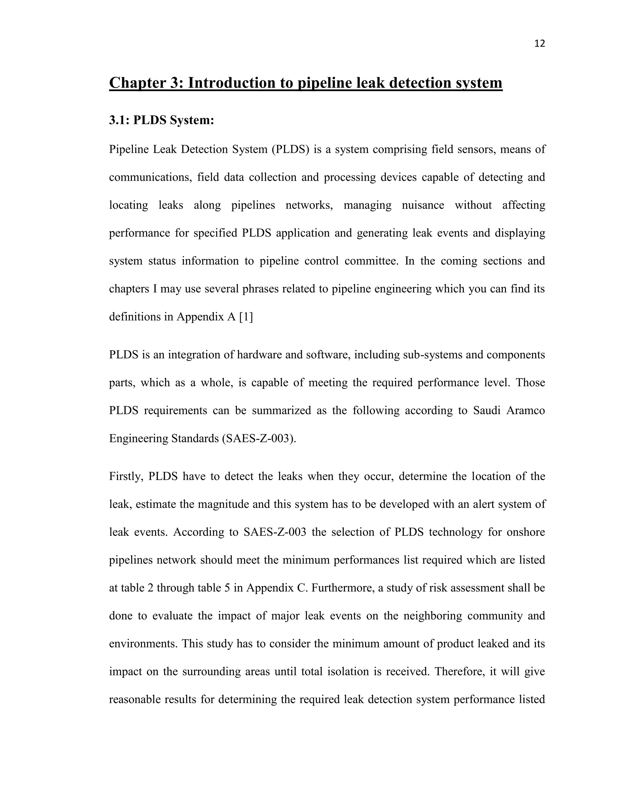 12
Chapter 3: Introduction to pipeline leak detection system
3.1: PLDS System:
Pipeline Leak Detection System (PLDS) is a system comprising field sensors, means of
communications, field data collection and processing devices capable of detecting and
locating leaks along pipelines networks, managing nuisance without affecting
performance for specified PLDS application and generating leak events and displaying
system status information to pipeline control committee. In the coming sections and
chapters I may use several phrases related to pipeline engineering which you can find its
definitions in Appendix A [1]
PLDS is an integration of hardware and software, including sub-systems and components
parts, which as a whole, is capable of meeting the required performance level. Those
PLDS requirements can be summarized as the following according to Saudi Aramco
Engineering Standards (SAES-Z-003).
Firstly, PLDS have to detect the leaks when they occur, determine the location of the
leak, estimate the magnitude and this system has to be developed with an alert system of
leak events. According to SAES-Z-003 the selection of PLDS technology for onshore
pipelines network should meet the minimum performances list required which are listed
at table 2 through table 5 in Appendix C. Furthermore, a study of risk assessment shall be
done to evaluate the impact of major leak events on the neighboring community and
environments. This study has to consider the minimum amount of product leaked and its
impact on the surrounding areas until total isolation is received. Therefore, it will give
reasonable results for determining the required leak detection system performance listed
 