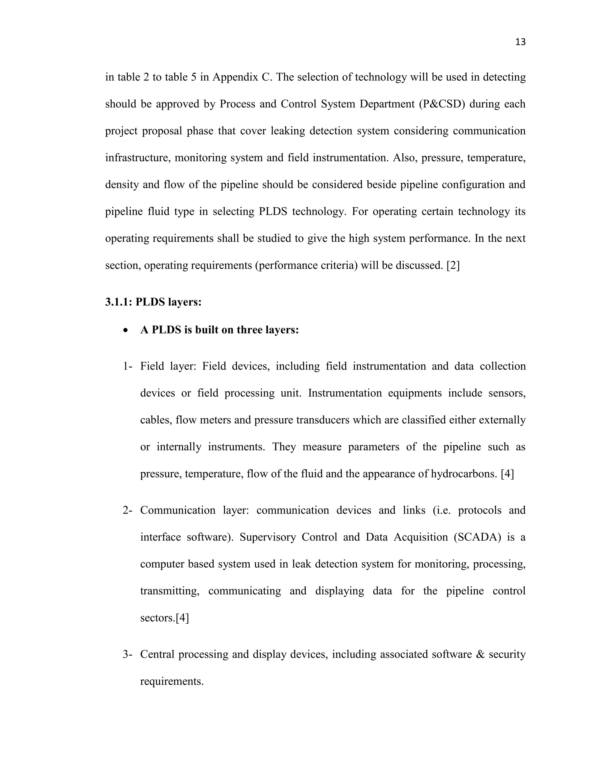 13
in table 2 to table 5 in Appendix C. The selection of technology will be used in detecting
should be approved by Process and Control System Department (P&CSD) during each
project proposal phase that cover leaking detection system considering communication
infrastructure, monitoring system and field instrumentation. Also, pressure, temperature,
density and flow of the pipeline should be considered beside pipeline configuration and
pipeline fluid type in selecting PLDS technology. For operating certain technology its
operating requirements shall be studied to give the high system performance. In the next
section, operating requirements (performance criteria) will be discussed. [2]
3.1.1: PLDS layers:
 A PLDS is built on three layers:
1- Field layer: Field devices, including field instrumentation and data collection
devices or field processing unit. Instrumentation equipments include sensors,
cables, flow meters and pressure transducers which are classified either externally
or internally instruments. They measure parameters of the pipeline such as
pressure, temperature, flow of the fluid and the appearance of hydrocarbons. [4]
2- Communication layer: communication devices and links (i.e. protocols and
interface software). Supervisory Control and Data Acquisition (SCADA) is a
computer based system used in leak detection system for monitoring, processing,
transmitting, communicating and displaying data for the pipeline control
sectors.[4]
3- Central processing and display devices, including associated software & security
requirements.
 