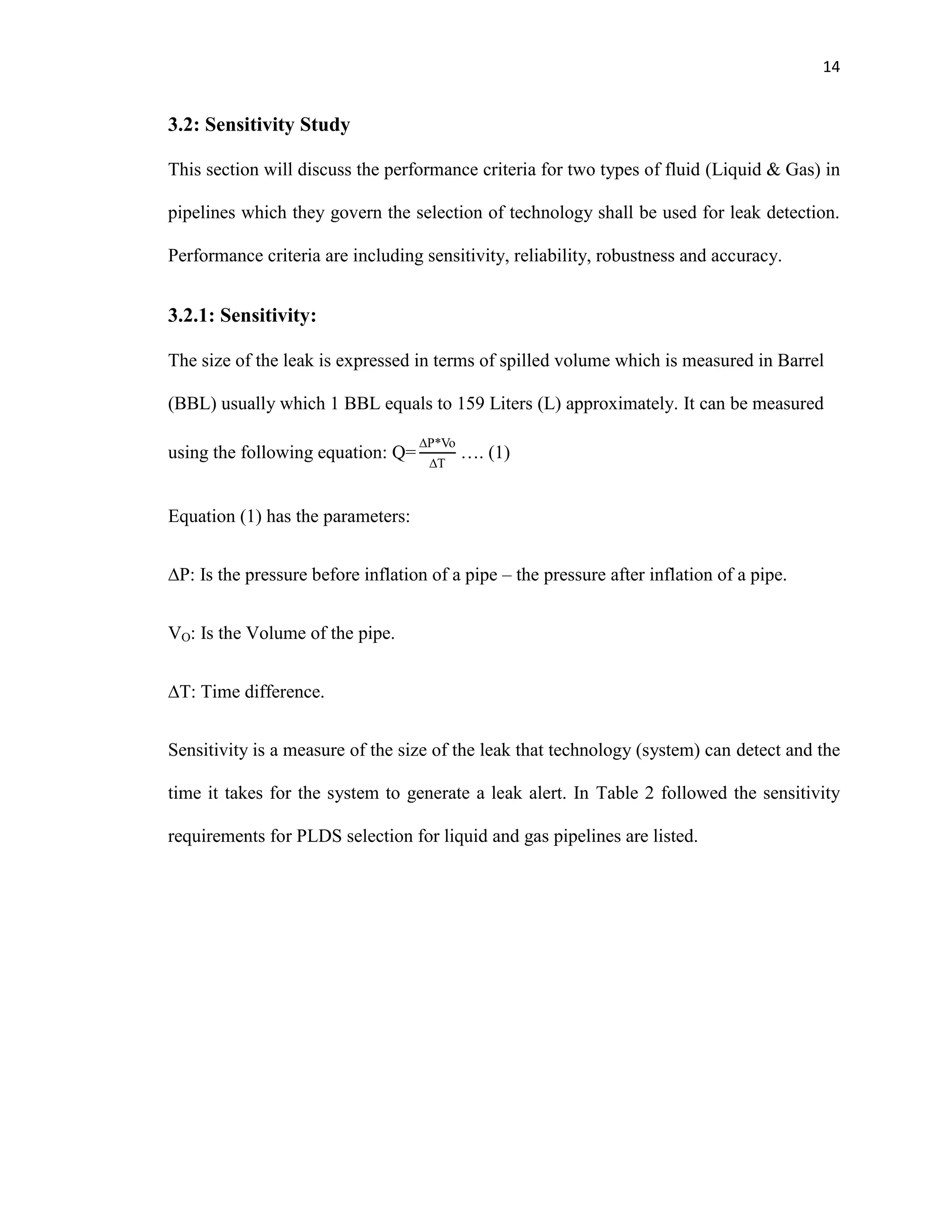 14
3.2: Sensitivity Study
This section will discuss the performance criteria for two types of fluid (Liquid & Gas) in
pipelines which they govern the selection of technology shall be used for leak detection.
Performance criteria are including sensitivity, reliability, robustness and accuracy.
3.2.1: Sensitivity:
The size of the leak is expressed in terms of spilled volume which is measured in Barrel
(BBL) usually which 1 BBL equals to 159 Liters (L) approximately. It can be measured
using the following equation: …. (1)
Equation (1) has the parameters:
P: Is the pressure before inflation of a pipe – the pressure after inflation of a pipe.
VO: Is the Volume of the pipe.
T: Time difference.
Sensitivity is a measure of the size of the leak that technology (system) can detect and the
time it takes for the system to generate a leak alert. In Table 2 followed the sensitivity
requirements for PLDS selection for liquid and gas pipelines are listed.
 