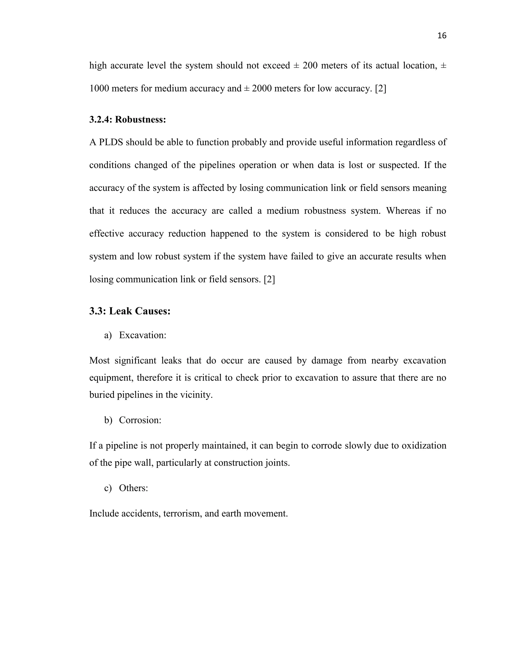 16
high accurate level the system should not exceed ± 200 meters of its actual location, ±
1000 meters for medium accuracy and ± 2000 meters for low accuracy. [2]
3.2.4: Robustness:
A PLDS should be able to function probably and provide useful information regardless of
conditions changed of the pipelines operation or when data is lost or suspected. If the
accuracy of the system is affected by losing communication link or field sensors meaning
that it reduces the accuracy are called a medium robustness system. Whereas if no
effective accuracy reduction happened to the system is considered to be high robust
system and low robust system if the system have failed to give an accurate results when
losing communication link or field sensors. [2]
3.3: Leak Causes:
a) Excavation:
Most significant leaks that do occur are caused by damage from nearby excavation
equipment, therefore it is critical to check prior to excavation to assure that there are no
buried pipelines in the vicinity.
b) Corrosion:
If a pipeline is not properly maintained, it can begin to corrode slowly due to oxidization
of the pipe wall, particularly at construction joints.
c) Others:
Include accidents, terrorism, and earth movement.
 