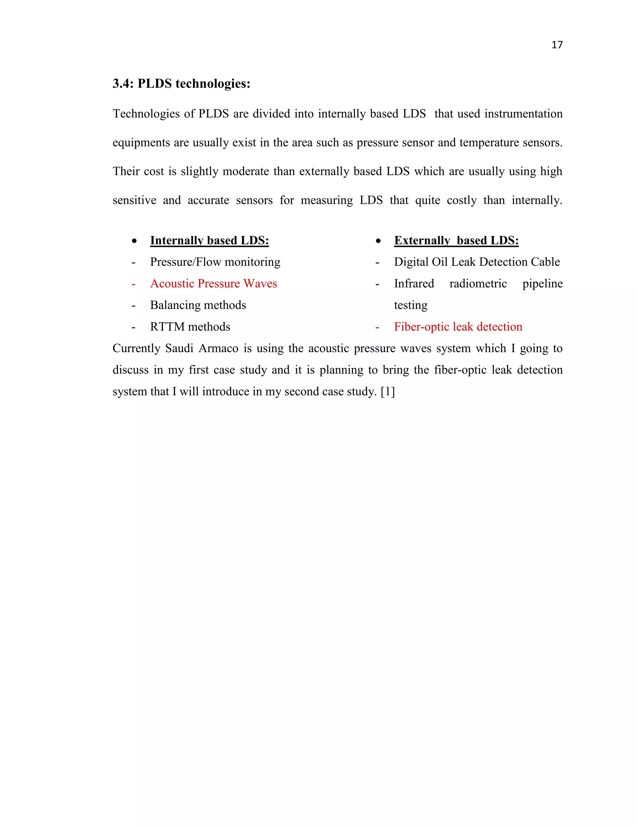 17
3.4: PLDS technologies:
Technologies of PLDS are divided into internally based LDS that used instrumentation
equipments are usually exist in the area such as pressure sensor and temperature sensors.
Their cost is slightly moderate than externally based LDS which are usually using high
sensitive and accurate sensors for measuring LDS that quite costly than internally.
 Internally based LDS:
- Pressure/Flow monitoring
- Acoustic Pressure Waves
- Balancing methods
- RTTM methods
 Externally based LDS:
- Digital Oil Leak Detection Cable
- Infrared radiometric pipeline
testing
- Fiber-optic leak detection
Currently Saudi Armaco is using the acoustic pressure waves system which I going to
discuss in my first case study and it is planning to bring the fiber-optic leak detection
system that I will introduce in my second case study. [1]
 