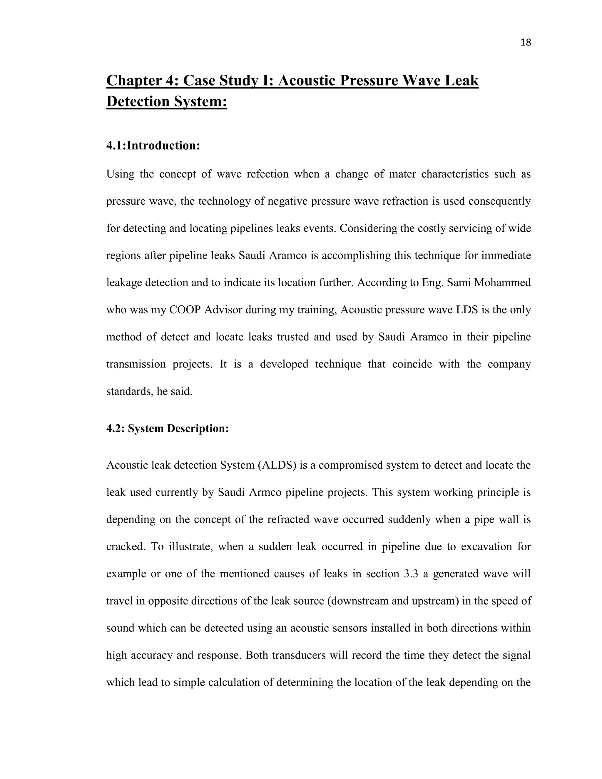 18
Chapter 4: Case Study I: Acoustic Pressure Wave Leak
Detection System:
4.1:Introduction:
Using the concept of wave refection when a change of mater characteristics such as
pressure wave, the technology of negative pressure wave refraction is used consequently
for detecting and locating pipelines leaks events. Considering the costly servicing of wide
regions after pipeline leaks Saudi Aramco is accomplishing this technique for immediate
leakage detection and to indicate its location further. According to Eng. Sami Mohammed
who was my COOP Advisor during my training, Acoustic pressure wave LDS is the only
method of detect and locate leaks trusted and used by Saudi Aramco in their pipeline
transmission projects. It is a developed technique that coincide with the company
standards, he said.
4.2: System Description:
Acoustic leak detection System (ALDS) is a compromised system to detect and locate the
leak used currently by Saudi Armco pipeline projects. This system working principle is
depending on the concept of the refracted wave occurred suddenly when a pipe wall is
cracked. To illustrate, when a sudden leak occurred in pipeline due to excavation for
example or one of the mentioned causes of leaks in section 3.3 a generated wave will
travel in opposite directions of the leak source (downstream and upstream) in the speed of
sound which can be detected using an acoustic sensors installed in both directions within
high accuracy and response. Both transducers will record the time they detect the signal
which lead to simple calculation of determining the location of the leak depending on the
 