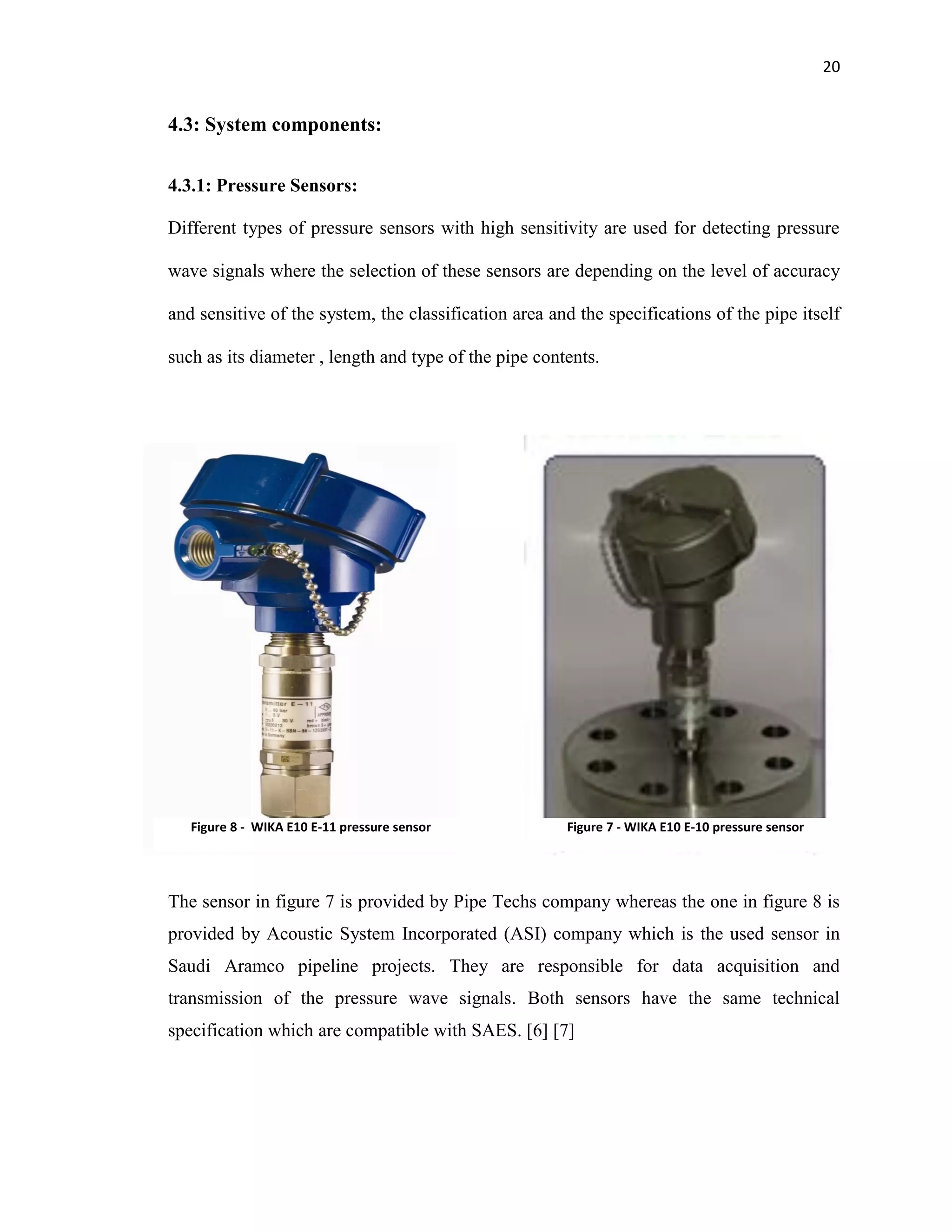 20
4.3: System components:
4.3.1: Pressure Sensors:
Different types of pressure sensors with high sensitivity are used for detecting pressure
wave signals where the selection of these sensors are depending on the level of accuracy
and sensitive of the system, the classification area and the specifications of the pipe itself
such as its diameter , length and type of the pipe contents.
The sensor in figure 7 is provided by Pipe Techs company whereas the one in figure 8 is
provided by Acoustic System Incorporated (ASI) company which is the used sensor in
Saudi Aramco pipeline projects. They are responsible for data acquisition and
transmission of the pressure wave signals. Both sensors have the same technical
specification which are compatible with SAES. [6] [7]
Figure 8 - WIKA E10 E-11 pressure sensor Figure 7 - WIKA E10 E-10 pressure sensor
 