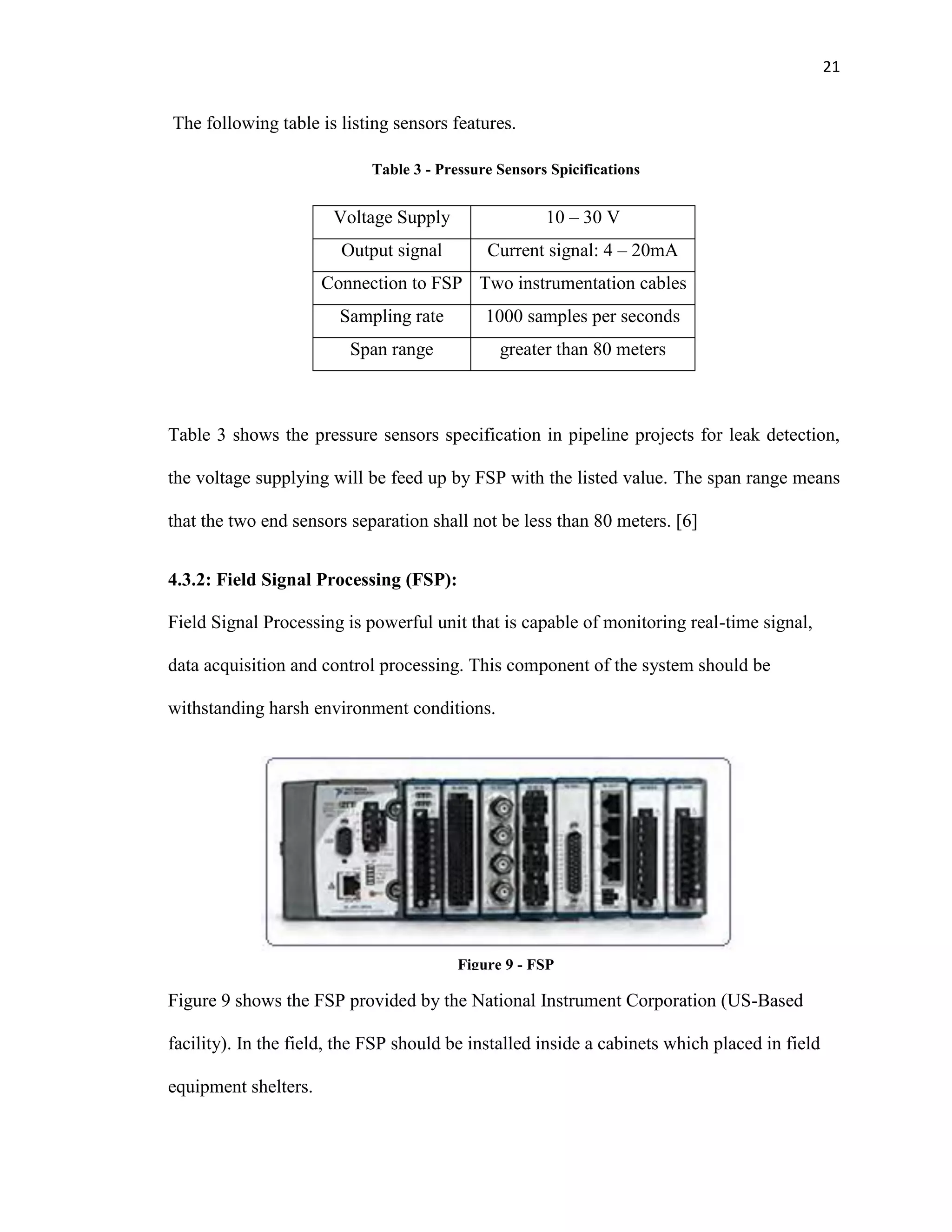 21
The following table is listing sensors features.
Table 3 - Pressure Sensors Spicifications
Table 3 shows the pressure sensors specification in pipeline projects for leak detection,
the voltage supplying will be feed up by FSP with the listed value. The span range means
that the two end sensors separation shall not be less than 80 meters. [6]
4.3.2: Field Signal Processing (FSP):
Field Signal Processing is powerful unit that is capable of monitoring real-time signal,
data acquisition and control processing. This component of the system should be
withstanding harsh environment conditions.
Figure 9 shows the FSP provided by the National Instrument Corporation (US-Based
facility). In the field, the FSP should be installed inside a cabinets which placed in field
equipment shelters.
Voltage Supply 10 – 30 V
Output signal Current signal: 4 – 20mA
Connection to FSP Two instrumentation cables
Sampling rate 1000 samples per seconds
Span range greater than 80 meters
Figure 9 - FSP
 