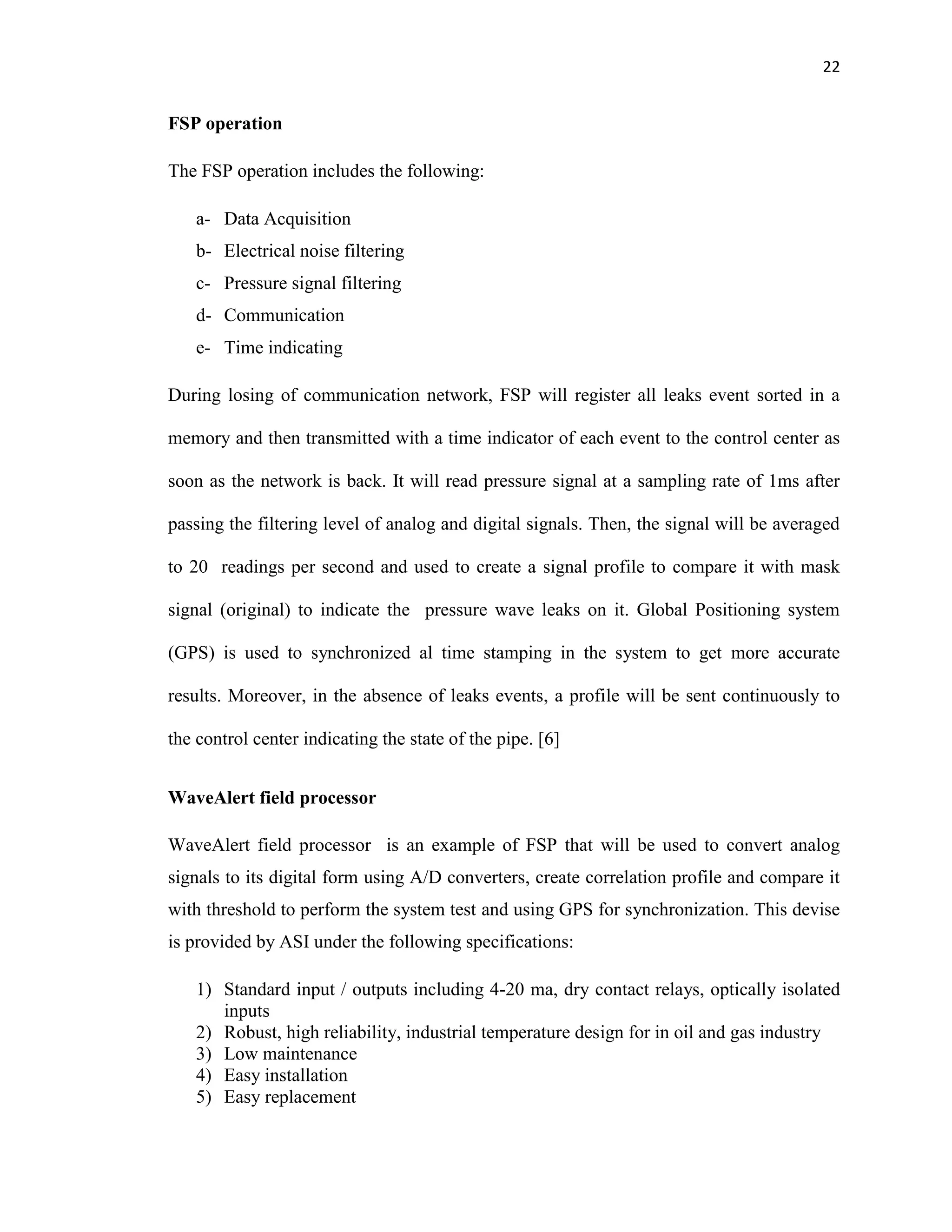 22
FSP operation
The FSP operation includes the following:
a- Data Acquisition
b- Electrical noise filtering
c- Pressure signal filtering
d- Communication
e- Time indicating
During losing of communication network, FSP will register all leaks event sorted in a
memory and then transmitted with a time indicator of each event to the control center as
soon as the network is back. It will read pressure signal at a sampling rate of 1ms after
passing the filtering level of analog and digital signals. Then, the signal will be averaged
to 20 readings per second and used to create a signal profile to compare it with mask
signal (original) to indicate the pressure wave leaks on it. Global Positioning system
(GPS) is used to synchronized al time stamping in the system to get more accurate
results. Moreover, in the absence of leaks events, a profile will be sent continuously to
the control center indicating the state of the pipe. [6]
WaveAlert field processor
WaveAlert field processor is an example of FSP that will be used to convert analog
signals to its digital form using A/D converters, create correlation profile and compare it
with threshold to perform the system test and using GPS for synchronization. This devise
is provided by ASI under the following specifications:
1) Standard input / outputs including 4-20 ma, dry contact relays, optically isolated
inputs
2) Robust, high reliability, industrial temperature design for in oil and gas industry
3) Low maintenance
4) Easy installation
5) Easy replacement
 