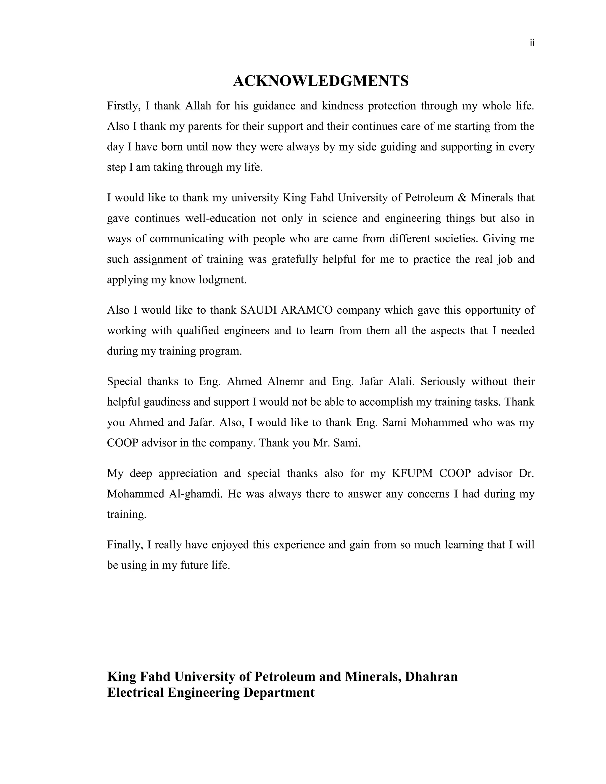 ii
ACKNOWLEDGMENTS
Firstly, I thank Allah for his guidance and kindness protection through my whole life.
Also I thank my parents for their support and their continues care of me starting from the
day I have born until now they were always by my side guiding and supporting in every
step I am taking through my life.
I would like to thank my university King Fahd University of Petroleum & Minerals that
gave continues well-education not only in science and engineering things but also in
ways of communicating with people who are came from different societies. Giving me
such assignment of training was gratefully helpful for me to practice the real job and
applying my know lodgment.
Also I would like to thank SAUDI ARAMCO company which gave this opportunity of
working with qualified engineers and to learn from them all the aspects that I needed
during my training program.
Special thanks to Eng. Ahmed Alnemr and Eng. Jafar Alali. Seriously without their
helpful gaudiness and support I would not be able to accomplish my training tasks. Thank
you Ahmed and Jafar. Also, I would like to thank Eng. Sami Mohammed who was my
COOP advisor in the company. Thank you Mr. Sami.
My deep appreciation and special thanks also for my KFUPM COOP advisor Dr.
Mohammed Al-ghamdi. He was always there to answer any concerns I had during my
training.
Finally, I really have enjoyed this experience and gain from so much learning that I will
be using in my future life.
King Fahd University of Petroleum and Minerals, Dhahran
Electrical Engineering Department
 