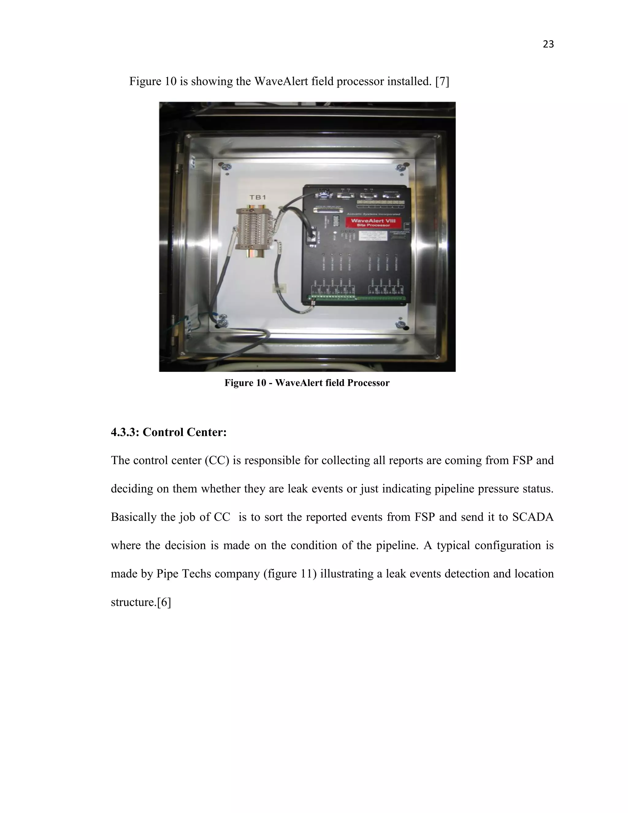23
Figure 10 is showing the WaveAlert field processor installed. [7]
4.3.3: Control Center:
The control center (CC) is responsible for collecting all reports are coming from FSP and
deciding on them whether they are leak events or just indicating pipeline pressure status.
Basically the job of CC is to sort the reported events from FSP and send it to SCADA
where the decision is made on the condition of the pipeline. A typical configuration is
made by Pipe Techs company (figure 11) illustrating a leak events detection and location
structure.[6]
Figure 10 - WaveAlert field Processor
 