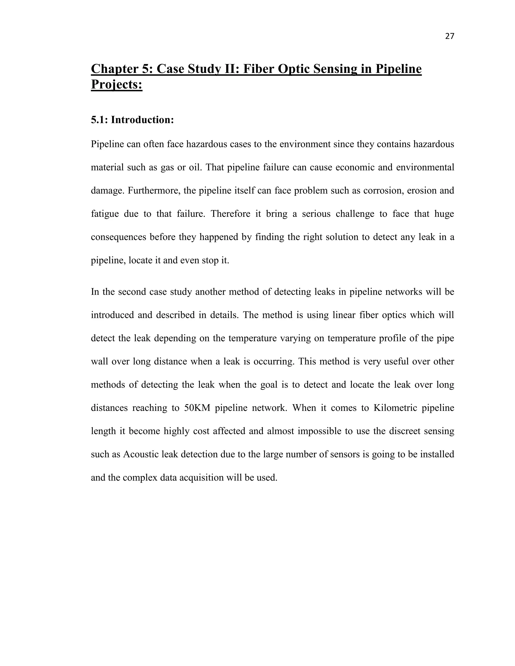 27
Chapter 5: Case Study II: Fiber Optic Sensing in Pipeline
Projects:
5.1: Introduction:
Pipeline can often face hazardous cases to the environment since they contains hazardous
material such as gas or oil. That pipeline failure can cause economic and environmental
damage. Furthermore, the pipeline itself can face problem such as corrosion, erosion and
fatigue due to that failure. Therefore it bring a serious challenge to face that huge
consequences before they happened by finding the right solution to detect any leak in a
pipeline, locate it and even stop it.
In the second case study another method of detecting leaks in pipeline networks will be
introduced and described in details. The method is using linear fiber optics which will
detect the leak depending on the temperature varying on temperature profile of the pipe
wall over long distance when a leak is occurring. This method is very useful over other
methods of detecting the leak when the goal is to detect and locate the leak over long
distances reaching to 50KM pipeline network. When it comes to Kilometric pipeline
length it become highly cost affected and almost impossible to use the discreet sensing
such as Acoustic leak detection due to the large number of sensors is going to be installed
and the complex data acquisition will be used.
 