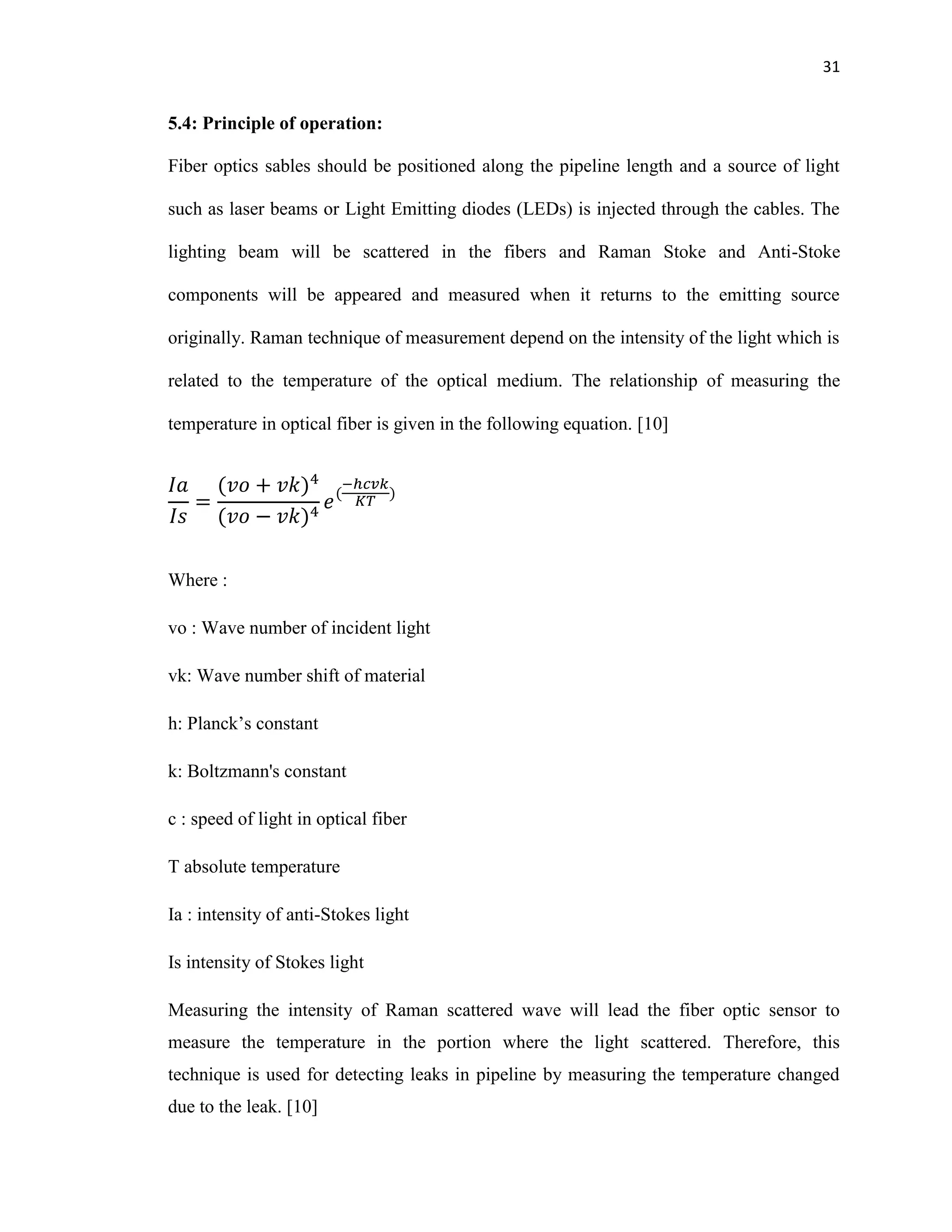 31
5.4: Principle of operation:
Fiber optics sables should be positioned along the pipeline length and a source of light
such as laser beams or Light Emitting diodes (LEDs) is injected through the cables. The
lighting beam will be scattered in the fibers and Raman Stoke and Anti-Stoke
components will be appeared and measured when it returns to the emitting source
originally. Raman technique of measurement depend on the intensity of the light which is
related to the temperature of the optical medium. The relationship of measuring the
temperature in optical fiber is given in the following equation. [10]
Where :
vo : Wave number of incident light
vk: Wave number shift of material
h: lanck’s c nstant
k: Boltzmann's constant
c : speed of light in optical fiber
T absolute temperature
Ia : intensity of anti-Stokes light
Is intensity of Stokes light
Measuring the intensity of Raman scattered wave will lead the fiber optic sensor to
measure the temperature in the portion where the light scattered. Therefore, this
technique is used for detecting leaks in pipeline by measuring the temperature changed
due to the leak. [10]
 