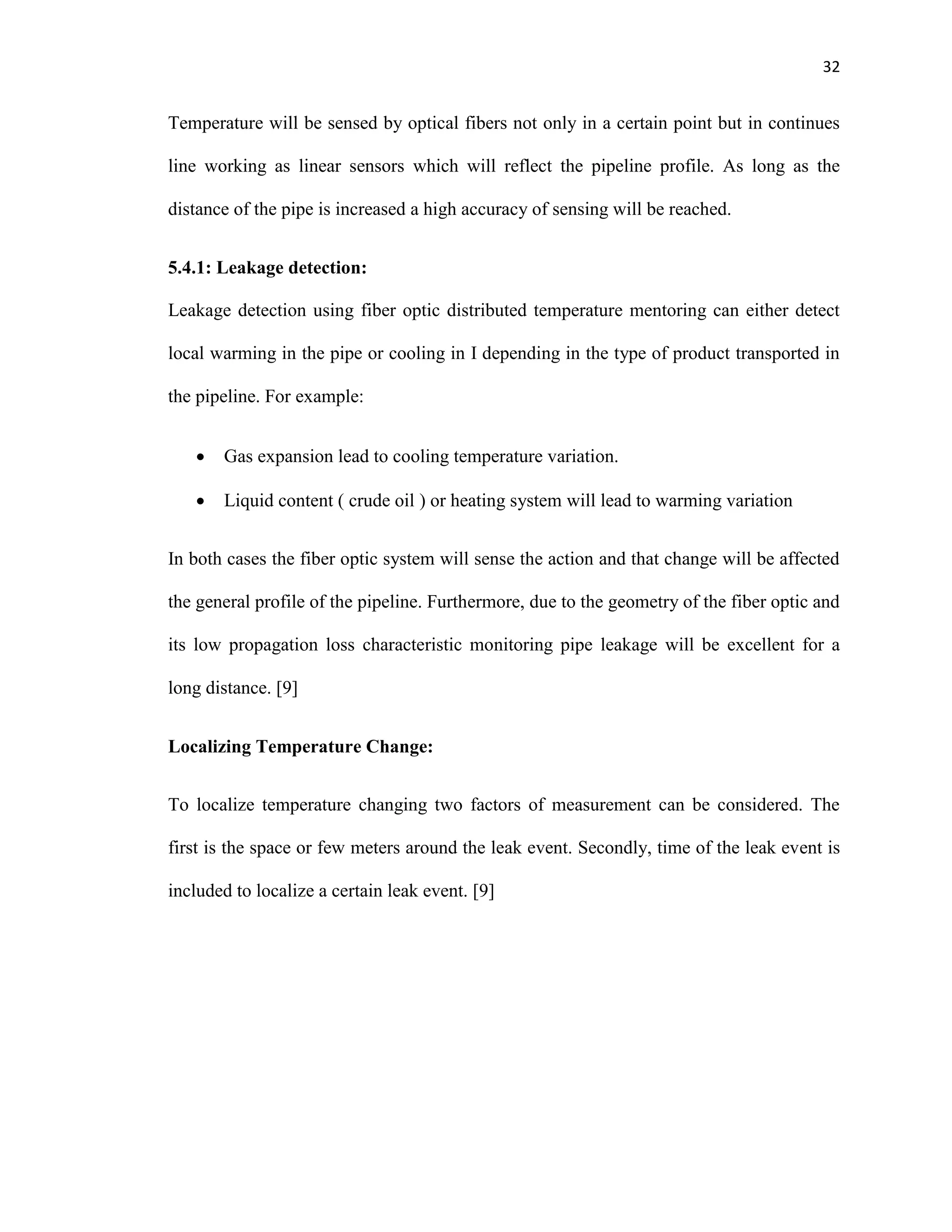 32
Temperature will be sensed by optical fibers not only in a certain point but in continues
line working as linear sensors which will reflect the pipeline profile. As long as the
distance of the pipe is increased a high accuracy of sensing will be reached.
5.4.1: Leakage detection:
Leakage detection using fiber optic distributed temperature mentoring can either detect
local warming in the pipe or cooling in I depending in the type of product transported in
the pipeline. For example:
 Gas expansion lead to cooling temperature variation.
 Liquid content ( crude oil ) or heating system will lead to warming variation
In both cases the fiber optic system will sense the action and that change will be affected
the general profile of the pipeline. Furthermore, due to the geometry of the fiber optic and
its low propagation loss characteristic monitoring pipe leakage will be excellent for a
long distance. [9]
Localizing Temperature Change:
To localize temperature changing two factors of measurement can be considered. The
first is the space or few meters around the leak event. Secondly, time of the leak event is
included to localize a certain leak event. [9]
 