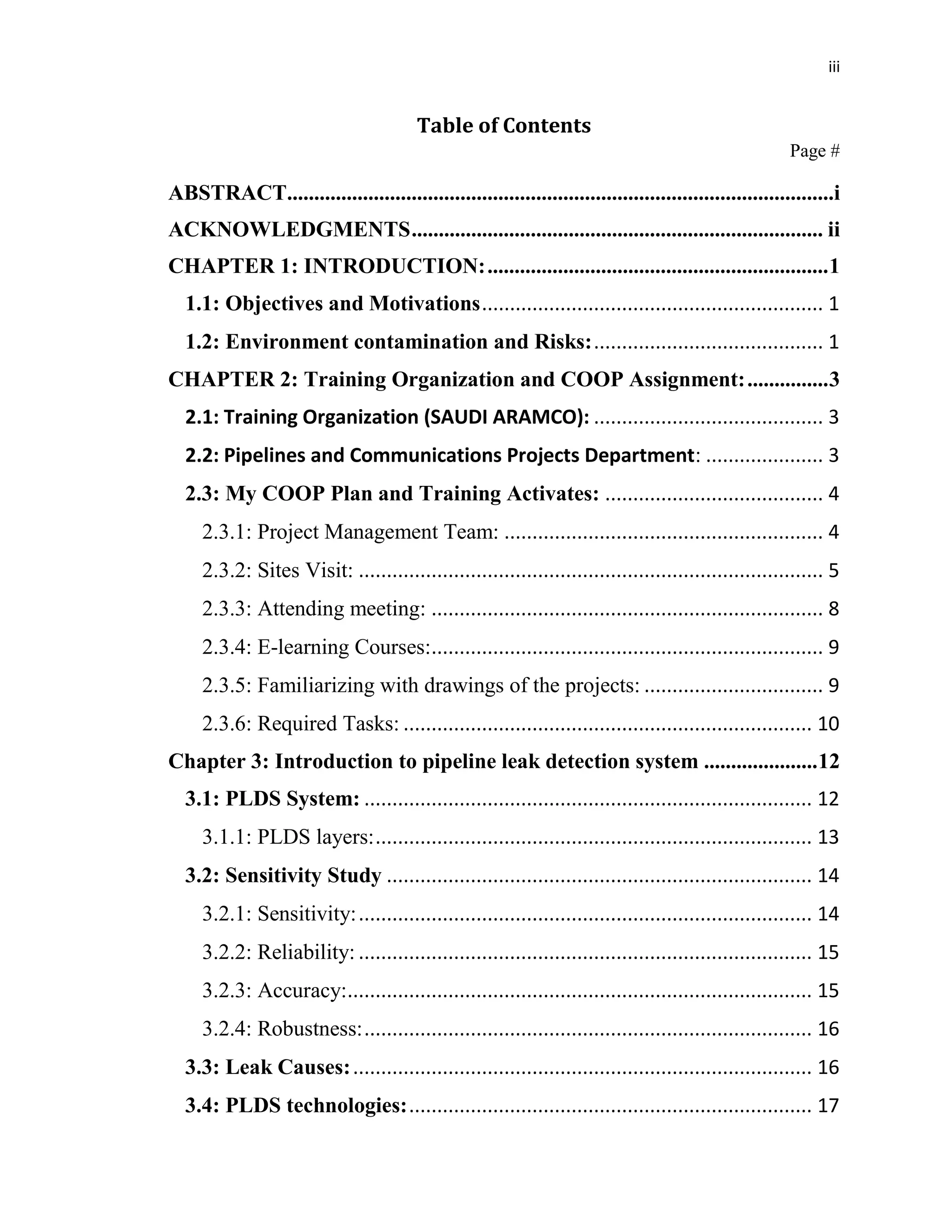 iii
Table of Contents
Page #
ABSTRACT.....................................................................................................i
ACKNOWLEDGMENTS............................................................................ ii
CHAPTER 1: INTRODUCTION:...............................................................1
1.1: Objectives and Motivations............................................................. 1
1.2: Environment contamination and Risks:......................................... 1
CHAPTER 2: Training Organization and COOP Assignment:...............3
2.1: Training Organization (SAUDI ARAMCO): ......................................... 3
2.2: Pipelines and Communications Projects Department: ..................... 3
2.3: My COOP Plan and Training Activates: ....................................... 4
2.3.1: Project Management Team: ......................................................... 4
2.3.2: Sites Visit: ................................................................................... 5
2.3.3: Attending meeting: ...................................................................... 8
2.3.4: E-learning Courses:...................................................................... 9
2.3.5: Familiarizing with drawings of the projects: ................................ 9
2.3.6: Required Tasks: ......................................................................... 10
Chapter 3: Introduction to pipeline leak detection system .....................12
3.1: PLDS System: ................................................................................ 12
3.1.1: PLDS layers:.............................................................................. 13
3.2: Sensitivity Study ............................................................................ 14
3.2.1: Sensitivity:................................................................................. 14
3.2.2: Reliability: ................................................................................. 15
3.2.3: Accuracy:................................................................................... 15
3.2.4: Robustness:................................................................................ 16
3.3: Leak Causes:.................................................................................. 16
3.4: PLDS technologies:........................................................................ 17
 