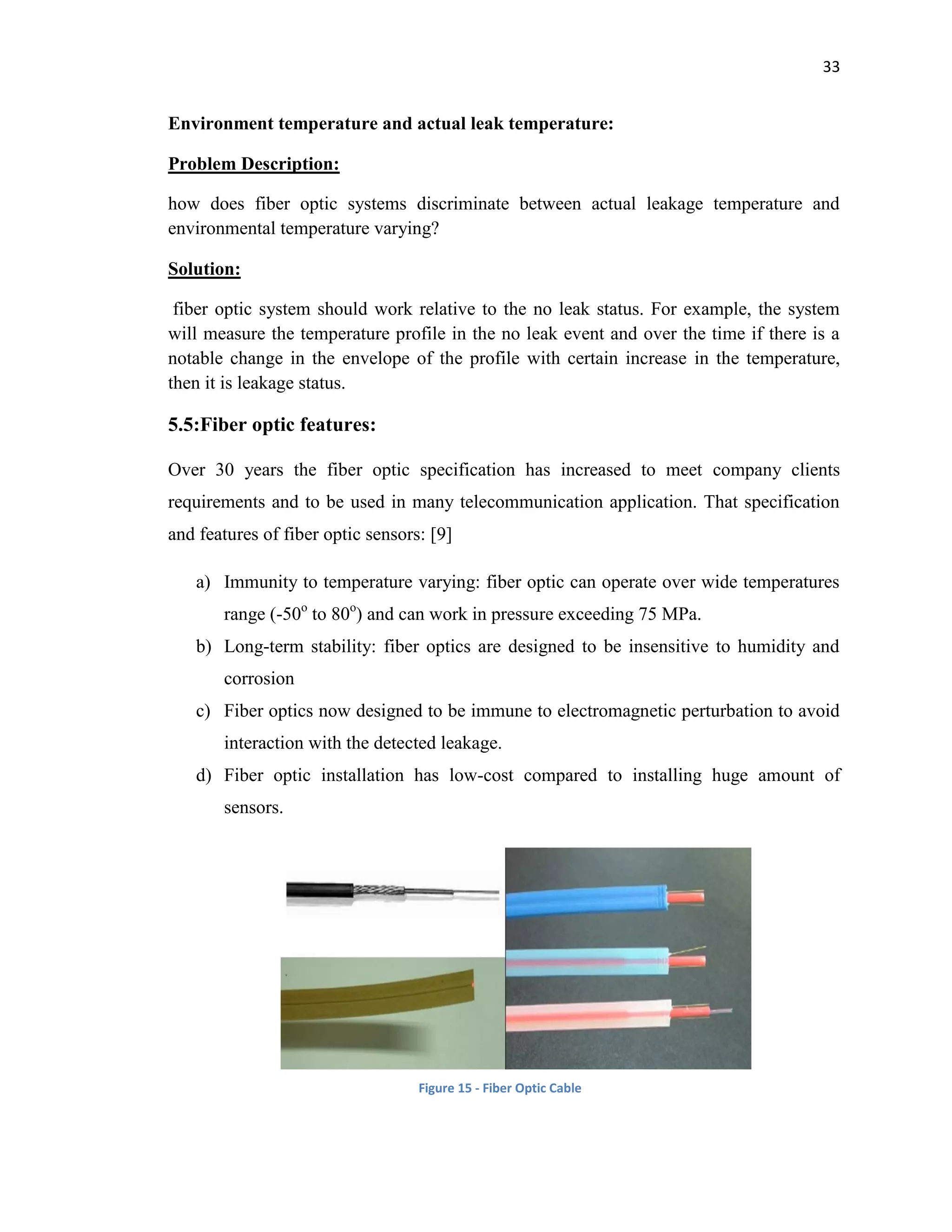 33
Environment temperature and actual leak temperature:
Problem Description:
how does fiber optic systems discriminate between actual leakage temperature and
environmental temperature varying?
Solution:
fiber optic system should work relative to the no leak status. For example, the system
will measure the temperature profile in the no leak event and over the time if there is a
notable change in the envelope of the profile with certain increase in the temperature,
then it is leakage status.
5.5:Fiber optic features:
Over 30 years the fiber optic specification has increased to meet company clients
requirements and to be used in many telecommunication application. That specification
and features of fiber optic sensors: [9]
a) Immunity to temperature varying: fiber optic can operate over wide temperatures
range (-50o
to 80o
) and can work in pressure exceeding 75 MPa.
b) Long-term stability: fiber optics are designed to be insensitive to humidity and
corrosion
c) Fiber optics now designed to be immune to electromagnetic perturbation to avoid
interaction with the detected leakage.
d) Fiber optic installation has low-cost compared to installing huge amount of
sensors.
Figure 15 - Fiber Optic Cable
 