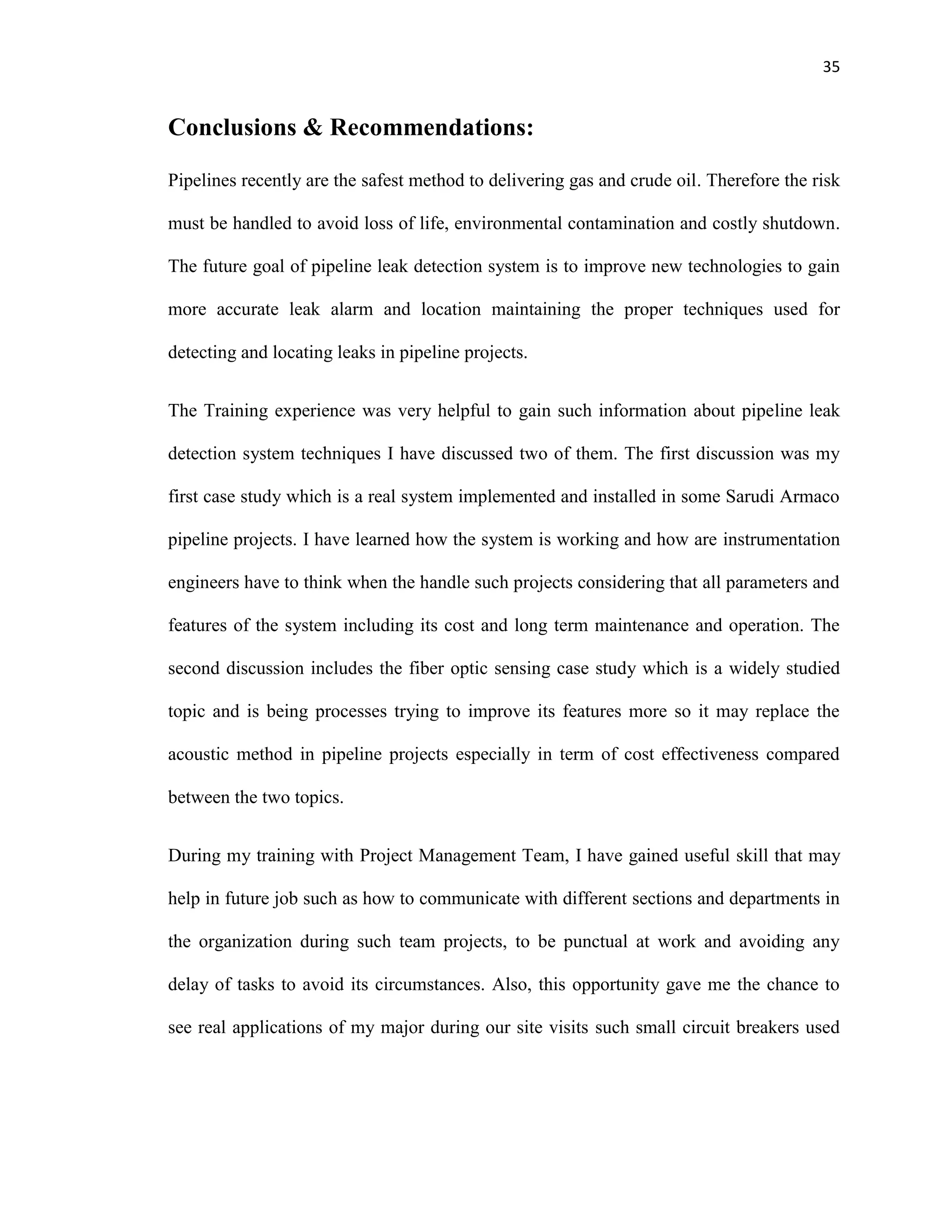 35
Conclusions & Recommendations:
Pipelines recently are the safest method to delivering gas and crude oil. Therefore the risk
must be handled to avoid loss of life, environmental contamination and costly shutdown.
The future goal of pipeline leak detection system is to improve new technologies to gain
more accurate leak alarm and location maintaining the proper techniques used for
detecting and locating leaks in pipeline projects.
The Training experience was very helpful to gain such information about pipeline leak
detection system techniques I have discussed two of them. The first discussion was my
first case study which is a real system implemented and installed in some Sarudi Armaco
pipeline projects. I have learned how the system is working and how are instrumentation
engineers have to think when the handle such projects considering that all parameters and
features of the system including its cost and long term maintenance and operation. The
second discussion includes the fiber optic sensing case study which is a widely studied
topic and is being processes trying to improve its features more so it may replace the
acoustic method in pipeline projects especially in term of cost effectiveness compared
between the two topics.
During my training with Project Management Team, I have gained useful skill that may
help in future job such as how to communicate with different sections and departments in
the organization during such team projects, to be punctual at work and avoiding any
delay of tasks to avoid its circumstances. Also, this opportunity gave me the chance to
see real applications of my major during our site visits such small circuit breakers used
 