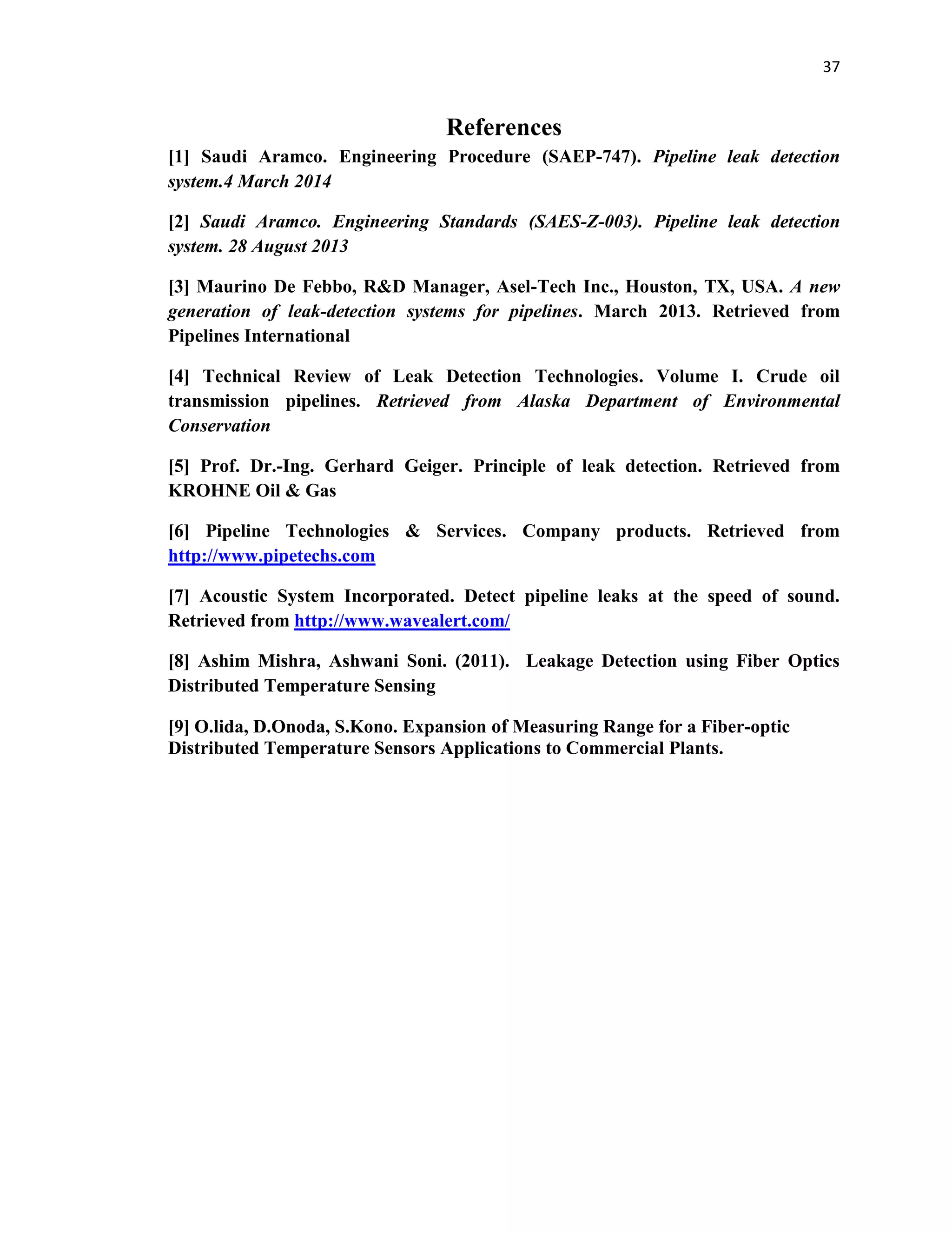 37
References
[1] Saudi Aramco. Engineering Procedure (SAEP-747). Pipeline leak detection
system.4 March 2014
[2] Saudi Aramco. Engineering Standards (SAES-Z-003). Pipeline leak detection
system. 28 August 2013
[3] Maurino De Febbo, R&D Manager, Asel-Tech Inc., Houston, TX, USA. A new
generation of leak-detection systems for pipelines. March 2013. Retrieved from
Pipelines International
[4] Technical Review of Leak Detection Technologies. Volume I. Crude oil
transmission pipelines. Retrieved from Alaska Department of Environmental
Conservation
[5] Prof. Dr.-Ing. Gerhard Geiger. Principle of leak detection. Retrieved from
KROHNE Oil & Gas
[6] Pipeline Technologies & Services. Company products. Retrieved from
http://www.pipetechs.com
[7] Acoustic System Incorporated. Detect pipeline leaks at the speed of sound.
Retrieved from http://www.wavealert.com/
[8] Ashim Mishra, Ashwani Soni. (2011). Leakage Detection using Fiber Optics
Distributed Temperature Sensing
[9] O.lida, D.Onoda, S.Kono. Expansion of Measuring Range for a Fiber-optic
Distributed Temperature Sensors Applications to Commercial Plants.
 
