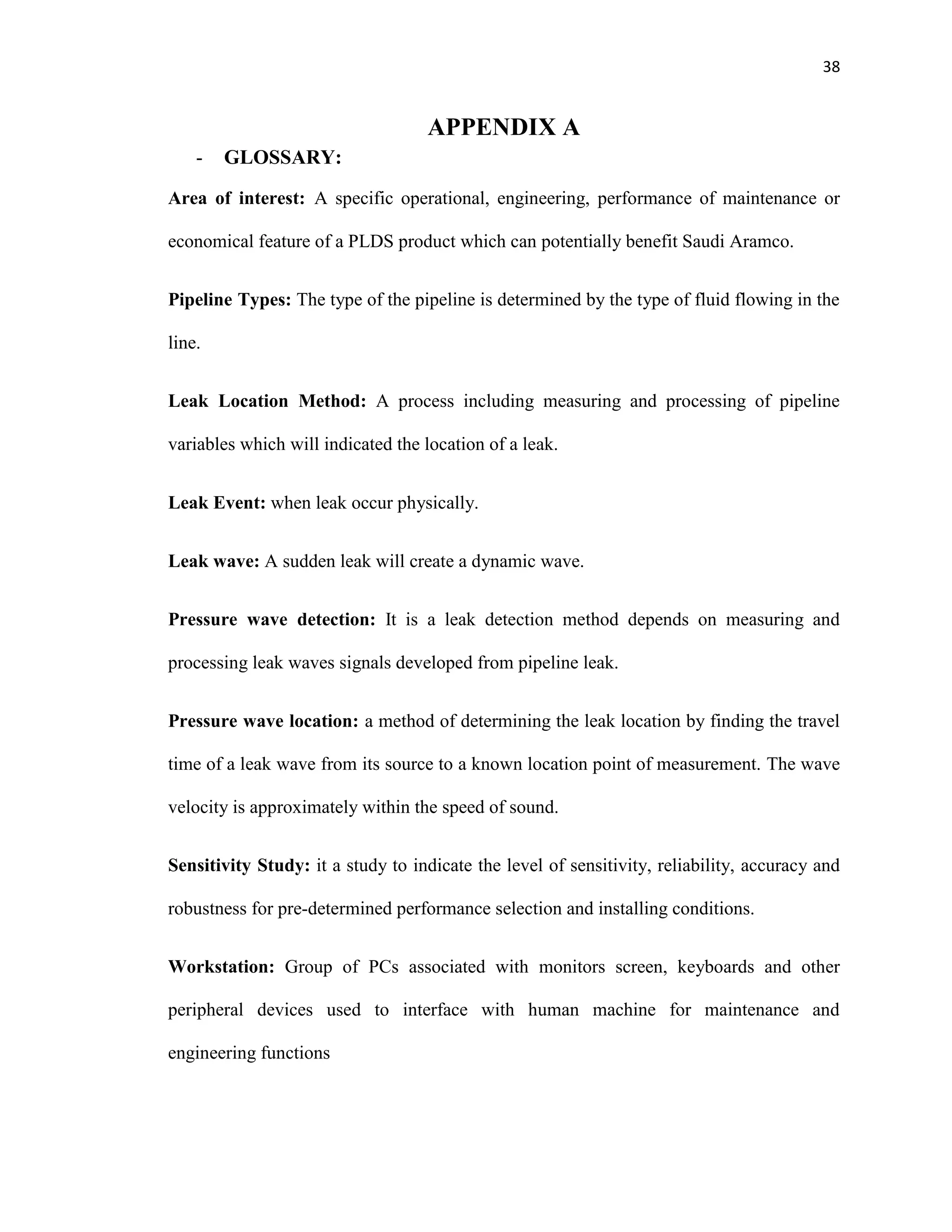 38
APPENDIX A
- GLOSSARY:
Area of interest: A specific operational, engineering, performance of maintenance or
economical feature of a PLDS product which can potentially benefit Saudi Aramco.
Pipeline Types: The type of the pipeline is determined by the type of fluid flowing in the
line.
Leak Location Method: A process including measuring and processing of pipeline
variables which will indicated the location of a leak.
Leak Event: when leak occur physically.
Leak wave: A sudden leak will create a dynamic wave.
Pressure wave detection: It is a leak detection method depends on measuring and
processing leak waves signals developed from pipeline leak.
Pressure wave location: a method of determining the leak location by finding the travel
time of a leak wave from its source to a known location point of measurement. The wave
velocity is approximately within the speed of sound.
Sensitivity Study: it a study to indicate the level of sensitivity, reliability, accuracy and
robustness for pre-determined performance selection and installing conditions.
Workstation: Group of PCs associated with monitors screen, keyboards and other
peripheral devices used to interface with human machine for maintenance and
engineering functions
 