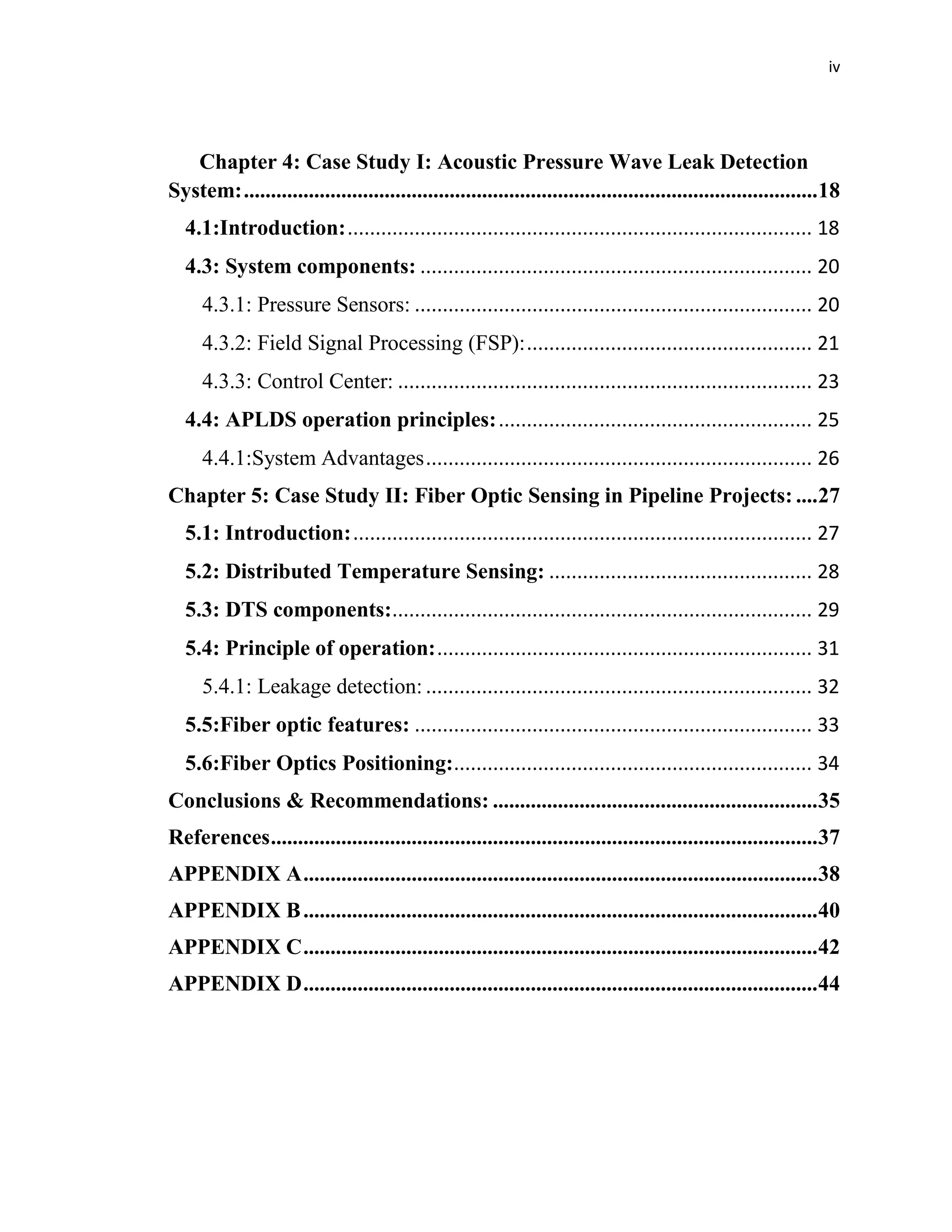 iv
Chapter 4: Case Study I: Acoustic Pressure Wave Leak Detection
System:..........................................................................................................18
4.1:Introduction:................................................................................... 18
4.3: System components: ...................................................................... 20
4.3.1: Pressure Sensors: ....................................................................... 20
4.3.2: Field Signal Processing (FSP):................................................... 21
4.3.3: Control Center: .......................................................................... 23
4.4: APLDS operation principles:........................................................ 25
4.4.1:System Advantages..................................................................... 26
Chapter 5: Case Study II: Fiber Optic Sensing in Pipeline Projects: ....27
5.1: Introduction:.................................................................................. 27
5.2: Distributed Temperature Sensing: ............................................... 28
5.3: DTS components:........................................................................... 29
5.4: Principle of operation:................................................................... 31
5.4.1: Leakage detection: ..................................................................... 32
5.5:Fiber optic features: ....................................................................... 33
5.6:Fiber Optics Positioning:................................................................ 34
Conclusions & Recommendations: ............................................................35
References.....................................................................................................37
APPENDIX A...............................................................................................38
APPENDIX B...............................................................................................40
APPENDIX C...............................................................................................42
APPENDIX D...............................................................................................44
 