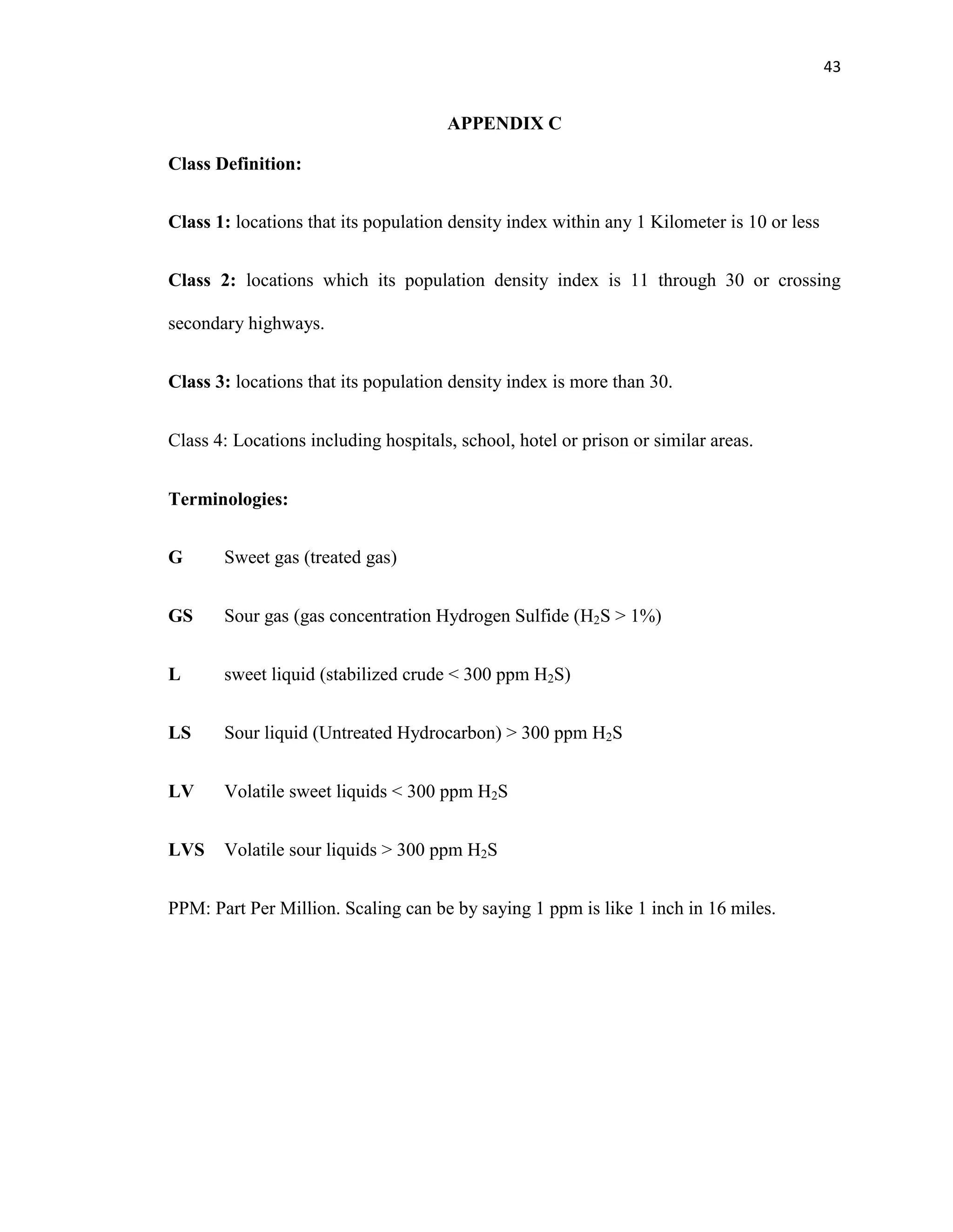 43
APPENDIX C
Class Definition:
Class 1: locations that its population density index within any 1 Kilometer is 10 or less
Class 2: locations which its population density index is 11 through 30 or crossing
secondary highways.
Class 3: locations that its population density index is more than 30.
Class 4: Locations including hospitals, school, hotel or prison or similar areas.
Terminologies:
G Sweet gas (treated gas)
GS Sour gas (gas concentration Hydrogen Sulfide (H2S > 1%)
L sweet liquid (stabilized crude < 300 ppm H2S)
LS Sour liquid (Untreated Hydrocarbon) > 300 ppm H2S
LV Volatile sweet liquids < 300 ppm H2S
LVS Volatile sour liquids > 300 ppm H2S
PPM: Part Per Million. Scaling can be by saying 1 ppm is like 1 inch in 16 miles.
 