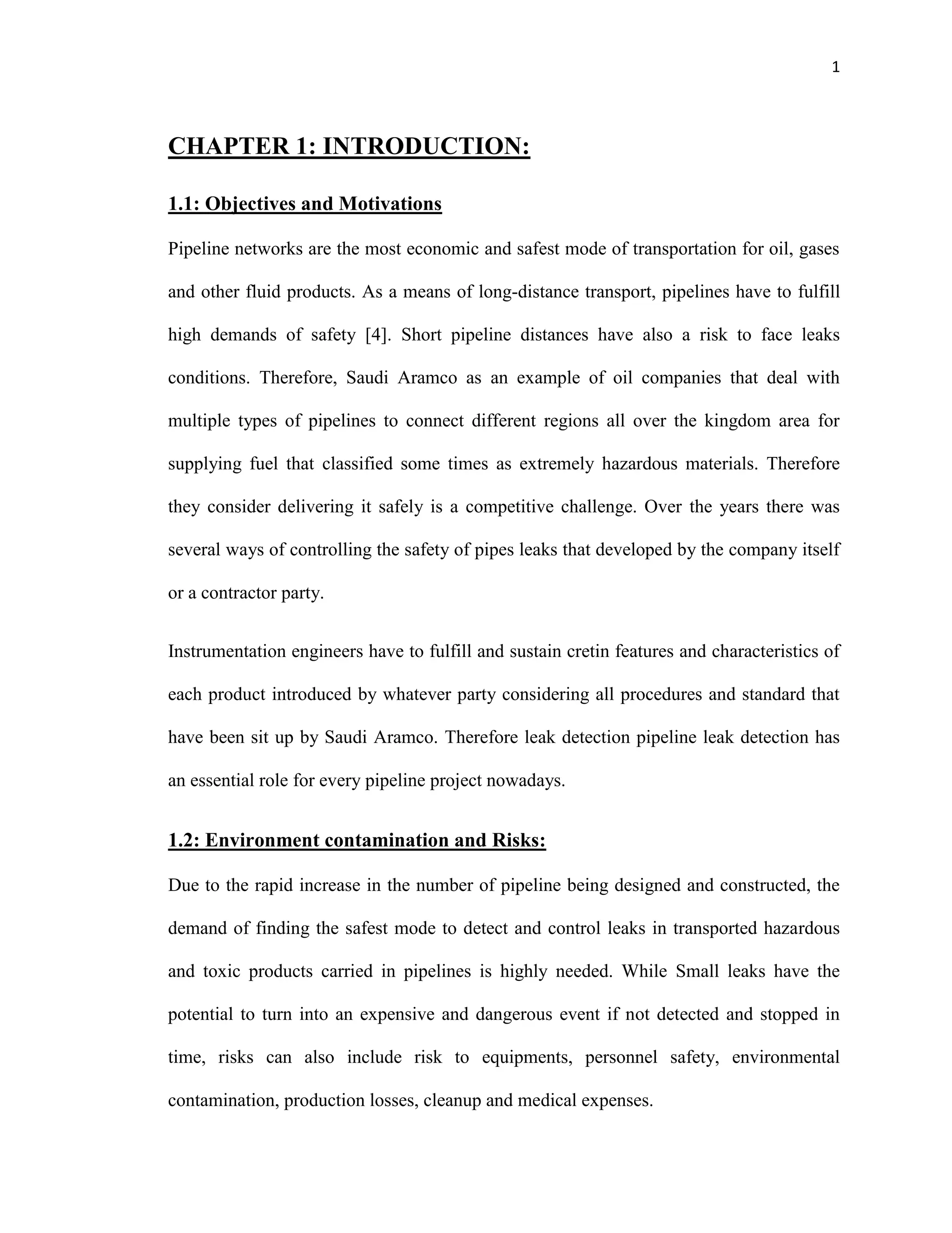 1
CHAPTER 1: INTRODUCTION:
1.1: Objectives and Motivations
Pipeline networks are the most economic and safest mode of transportation for oil, gases
and other fluid products. As a means of long-distance transport, pipelines have to fulfill
high demands of safety [4]. Short pipeline distances have also a risk to face leaks
conditions. Therefore, Saudi Aramco as an example of oil companies that deal with
multiple types of pipelines to connect different regions all over the kingdom area for
supplying fuel that classified some times as extremely hazardous materials. Therefore
they consider delivering it safely is a competitive challenge. Over the years there was
several ways of controlling the safety of pipes leaks that developed by the company itself
or a contractor party.
Instrumentation engineers have to fulfill and sustain cretin features and characteristics of
each product introduced by whatever party considering all procedures and standard that
have been sit up by Saudi Aramco. Therefore leak detection pipeline leak detection has
an essential role for every pipeline project nowadays.
1.2: Environment contamination and Risks:
Due to the rapid increase in the number of pipeline being designed and constructed, the
demand of finding the safest mode to detect and control leaks in transported hazardous
and toxic products carried in pipelines is highly needed. While Small leaks have the
potential to turn into an expensive and dangerous event if not detected and stopped in
time, risks can also include risk to equipments, personnel safety, environmental
contamination, production losses, cleanup and medical expenses.
 