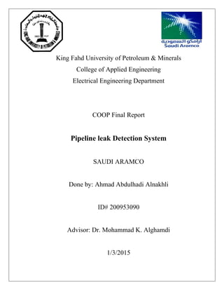 King Fahd University of Petroleum & Minerals
College of Applied Engineering
Electrical Engineering Department
COOP Final Report
Pipeline leak Detection System
SAUDI ARAMCO
Done by: Ahmad Abdulhadi Alnakhli
ID# 200953090
Advisor: Dr. Mohammad K. Alghamdi
1/3/2015
 