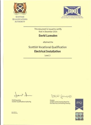 SCOTTISH
QUALIFICATIONS
AUTHORITY
SCOTTISU JOINT INDUSTRY BOARD FOR
THE ELECTRICAL CONTRACTING INDUSTRY
This document is issued to certify
that in December 2014
David Lumsden
attained the
Scottish Vocational Qualification
Electrical Installation
Level 3
~l--- ~U~~
Chief Executive
Scottish Qualifications Authority
Director
Scottish Joint Industry Board for
the Electrical Contracting Iridustry
Code: G9FA 23
5(N: 050216128
 