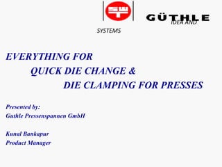 IDEA AND
SYSTEMS
EVERYTHING FOR
QUICK DIE CHANGE &
DIE CLAMPING FOR PRESSES
Presented by:
Guthle Pressenspannen GmbH
Kunal Bankapur
Product Manager
 